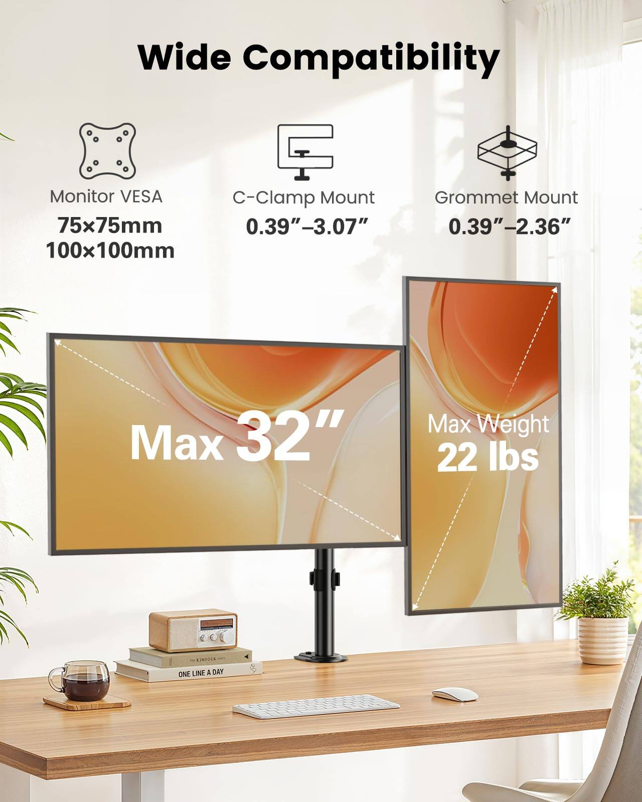 Wide Compatibility

Monitor VESA  
75x75mm  
100x100mm

C-Clamp Mount  
0.39"–3.07"

Grommet Mount  
0.39"–2.36"

Max 32"

Max Weight  
22 lbs

ONE LINE A DAY