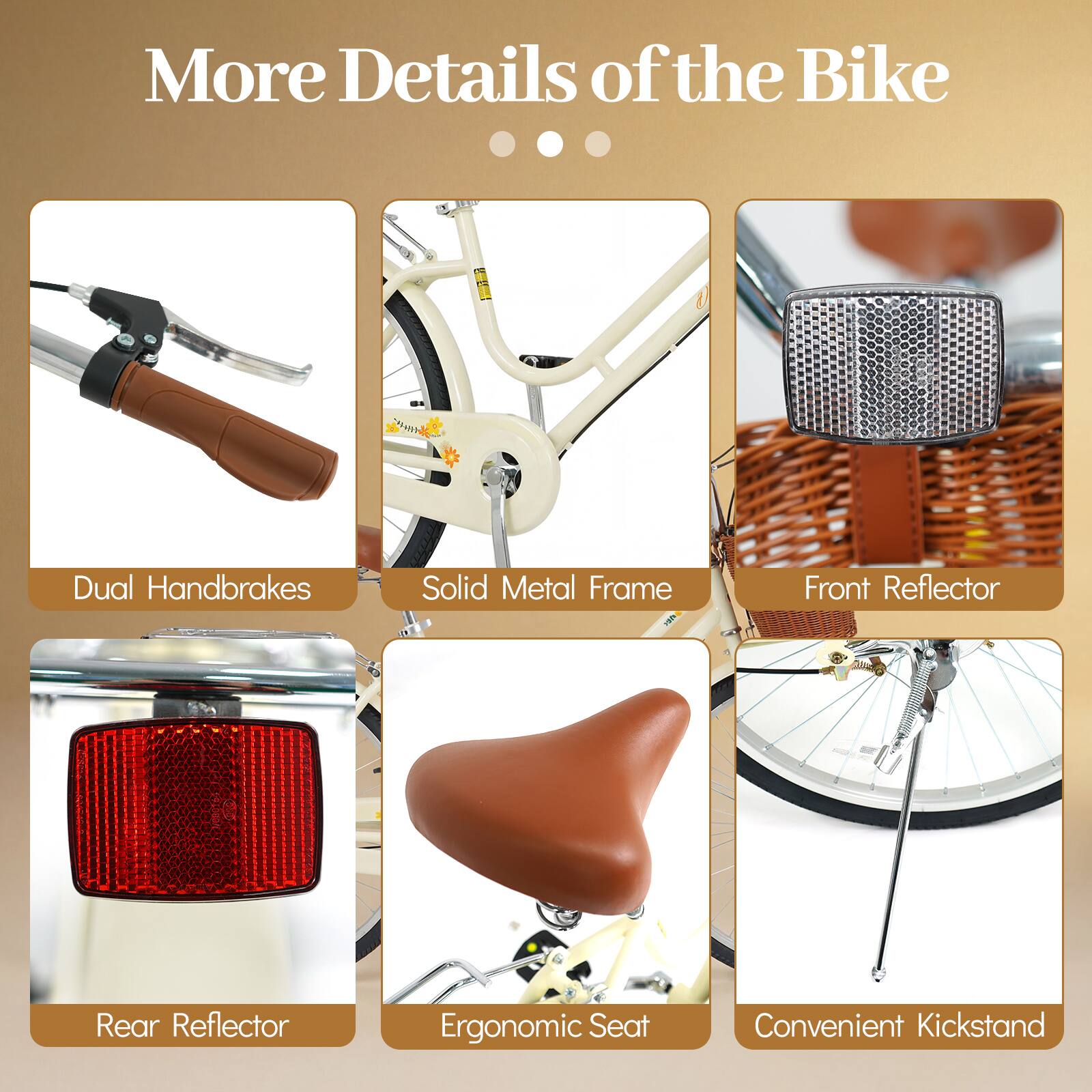 More Details of the Bike

- Dual Handbrakes
- Solid Metal Frame
- Front Reflector
- Rear Reflector
- Ergonomic Seat
- Convenient Kickstand