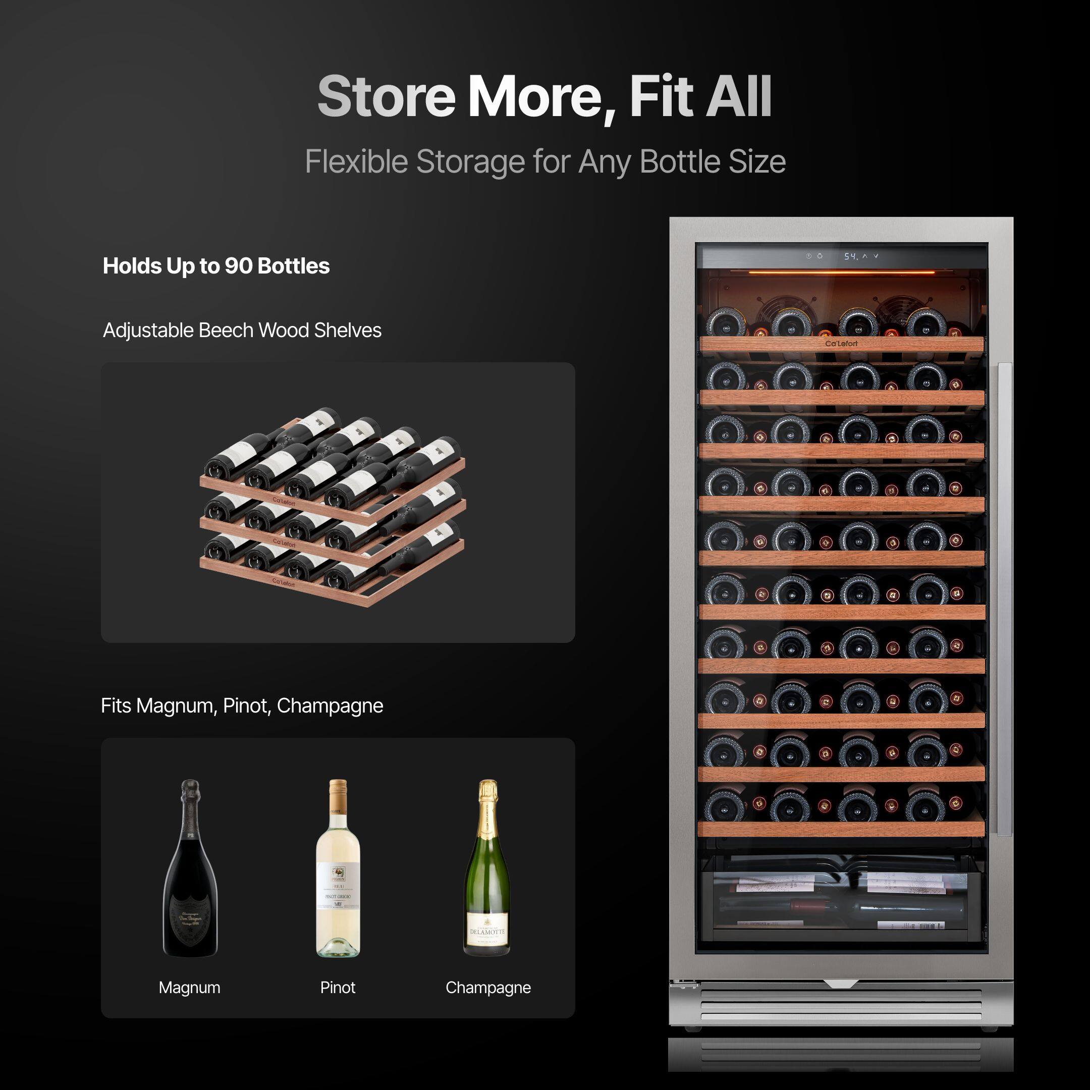 Store More, Fit All  
Flexible Storage for Any Bottle Size  

Holds Up to 90 Bottles  
Adjustable Beech Wood Shelves  

Fits Magnum, Pinot, Champagne  

Magnum  
Pinot  
Champagne