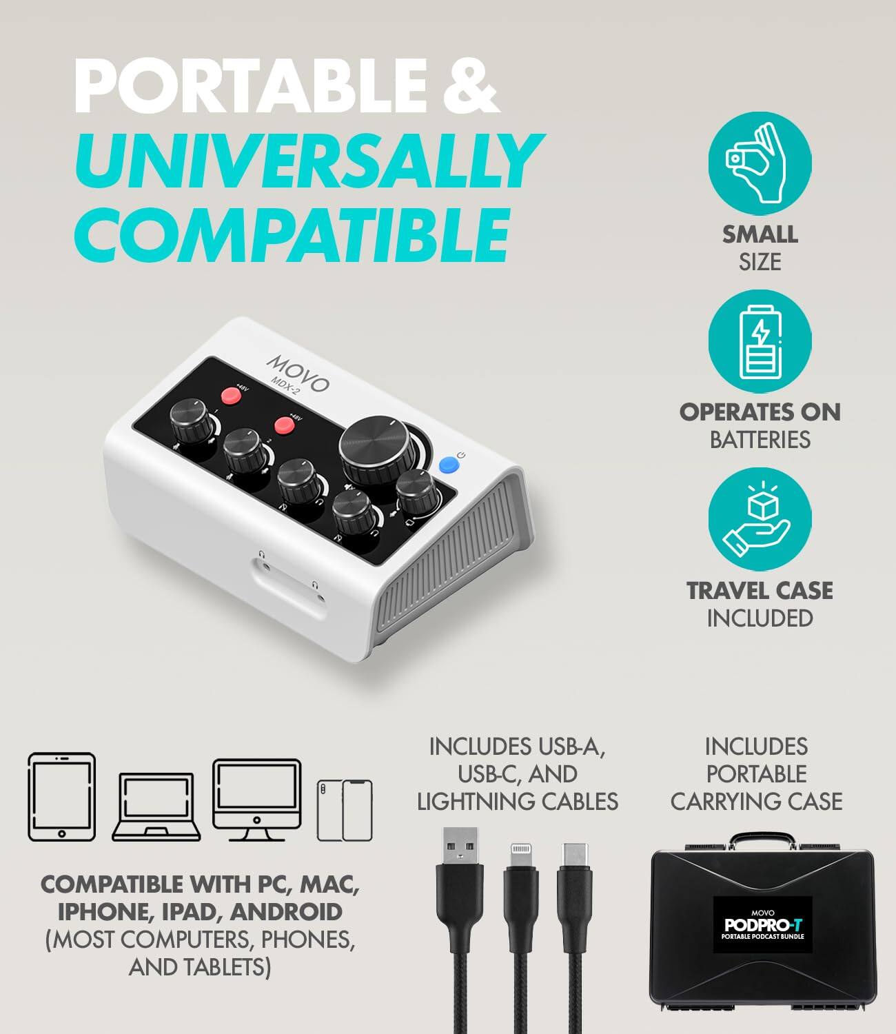 PORTABLE & UNIVERSALLY COMPATIBLE  
SMALL SIZE  
MOVO MDX-2  
OPERATES ON BATTERIES  
TRAVEL CASE INCLUDED  
INCLUDES USB-A, USB-C, AND PORTABLE LIGHTNING CABLES CARRYING CASE  
COMPATIBLE WITH PC, MAC, IPHONE, IPAD, ANDROID (MOST COMPUTERS, PHONES, AND TABLETS)  
MOVO PODPRO-T PORTABLE PODCAST BUNDLE