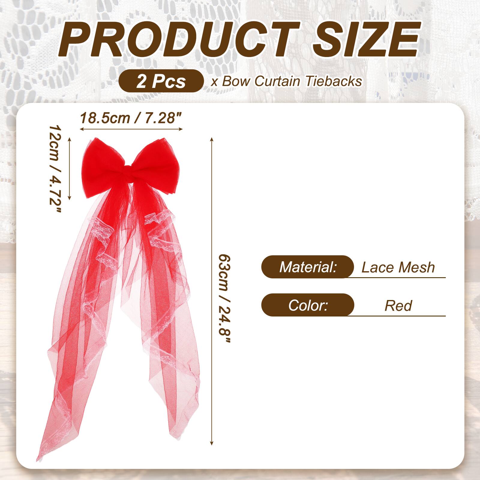 PRODUCT SIZE  
2 Pcs x Bow Curtain Tiebacks  
18.5cm / 7.28"  
12cm / 4.72"  
63cm / 24.8"  
Material: Lace Mesh  
Color: Red
