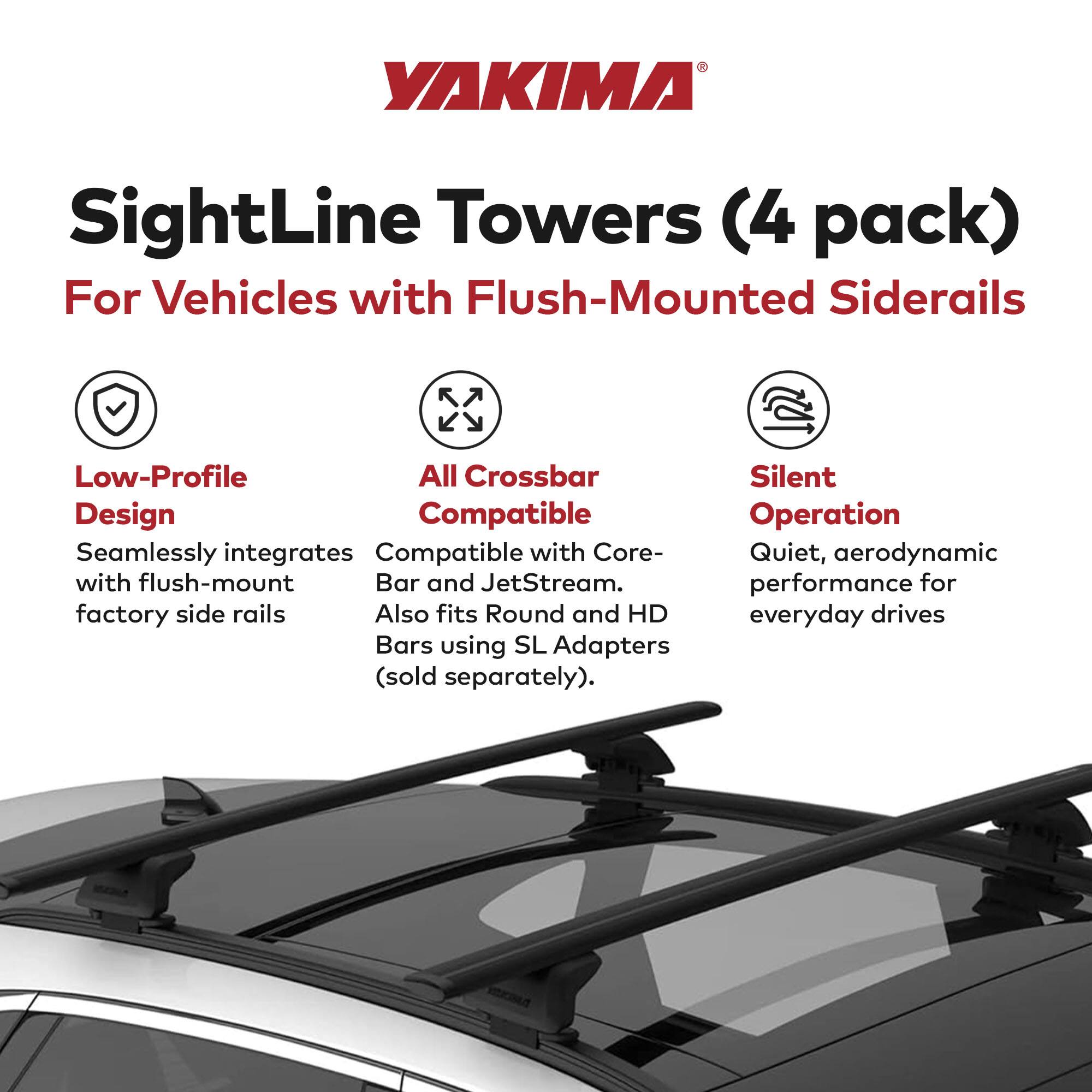 YAKIMA SightLine Towers (4 pack) For Vehicles with Flush-Mounted Siderails

- Low-Profile Design
  - Seamlessly integrates with flush-mount factory side rails

- All Crossbar Compatible
  - Compatible with Core-Bar and JetStream
  - Also fits Round and HD Bars using SL Adapters (sold separately)

- Silent Operation
  - Quiet, aerodynamic performance for everyday drives