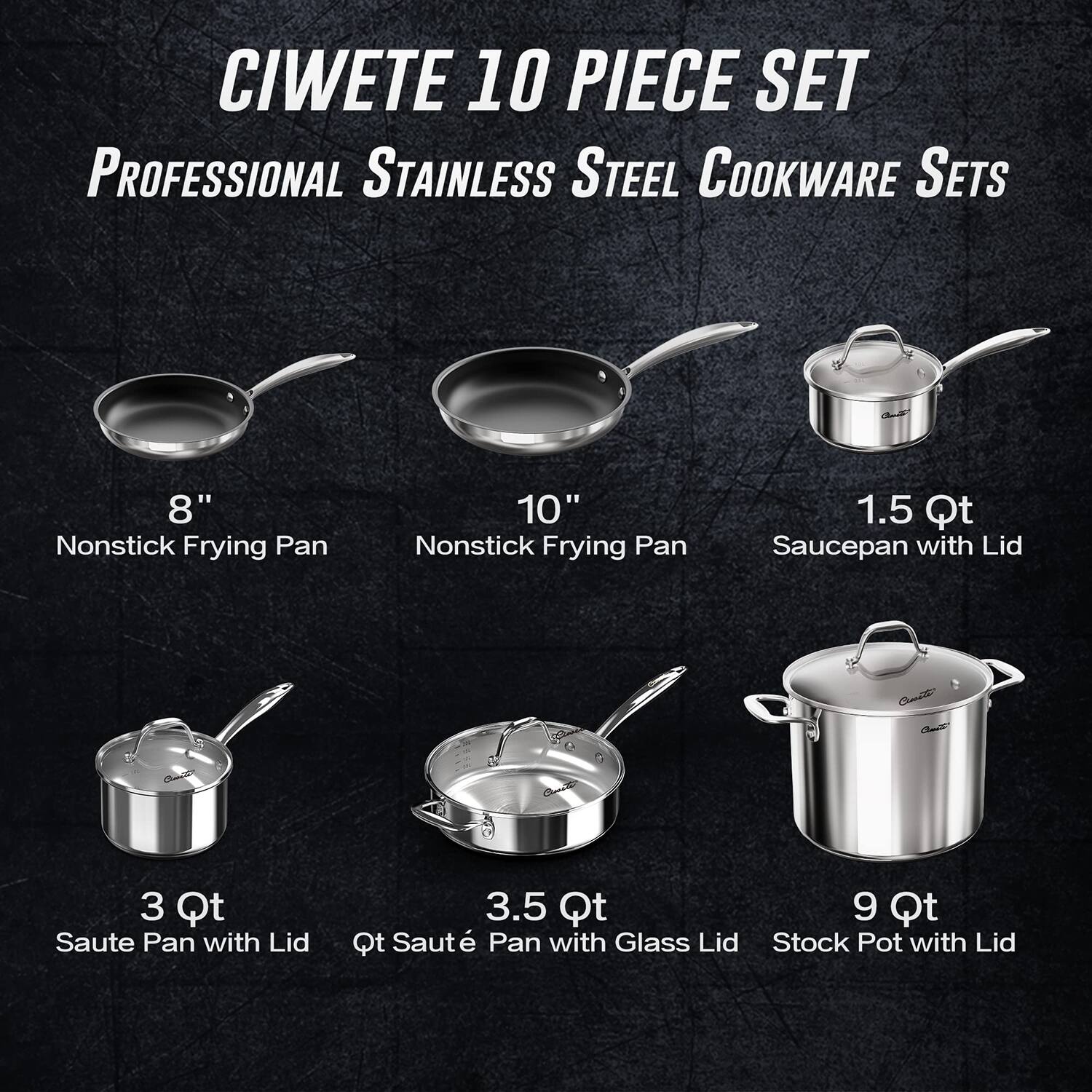 CIWETE 10 PIECE SET  
PROFESSIONAL STAINLESS STEEL COOKWARE SETS  

- 8" Nonstick Frying Pan  
- 10" Nonstick Frying Pan  
- 1.5 Qt Saucepan with Lid  
- 3 Qt Saute Pan with Lid  
- 3.5 Qt Saute Pan with Glass Lid  
- 9 Qt Stock Pot with Lid