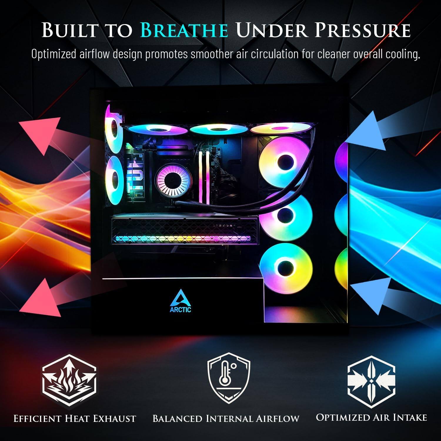 BUILT TO BREATHE UNDER PRESSURE  
Optimized airflow design promotes smoother air circulation for cleaner overall cooling.  

ARCTIC  
EFFICIENT HEAT EXHAUST  
BALANCED INTERNAL AIRFLOW  
OPTIMIZED AIR INTAKE