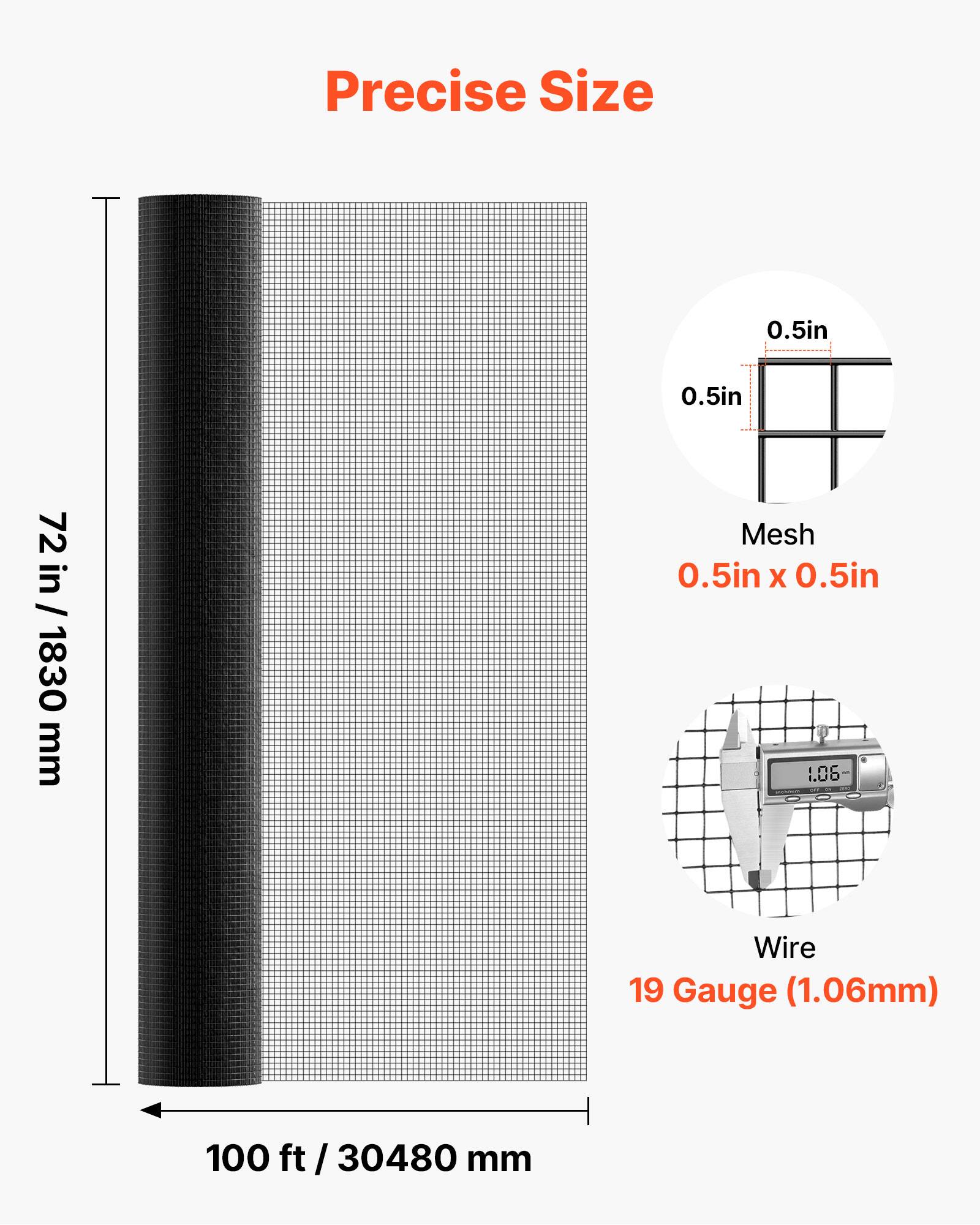 Precise Size  
0.5in x 0.5in  
72 in / 1830 mm  

Mesh  
0.5in x 0.5in  

Wire  
19 Gauge (1.06mm)  

100 ft / 30480 mm
