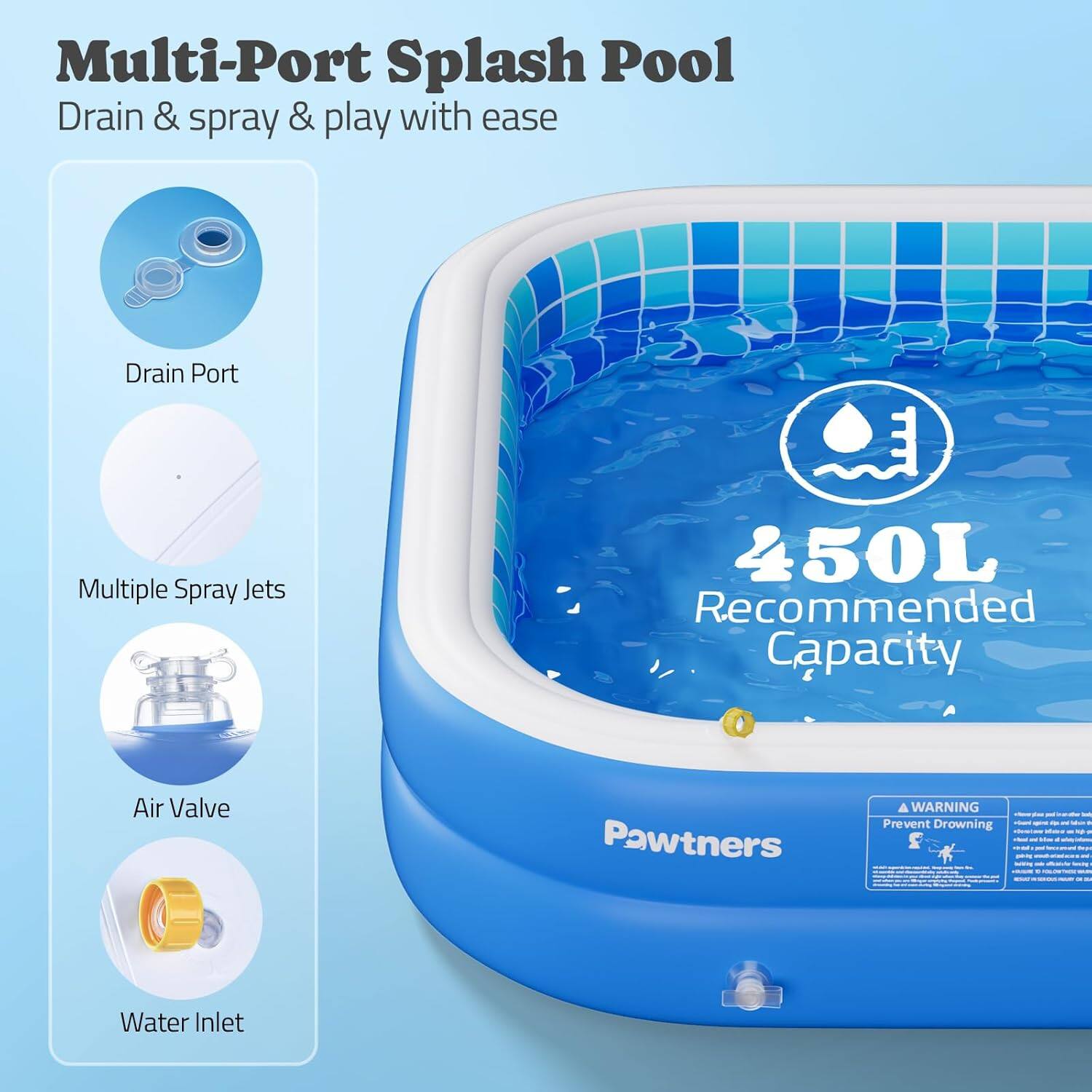 Multi-Port Splash Pool  
Drain & spray & play with ease  

- Drain Port  
- Multiple Spray Jets  
- Air Valve  
- Water Inlet  

450L Recommended Capacity  

Pawtners  

WARNING  
Prevent Drowning