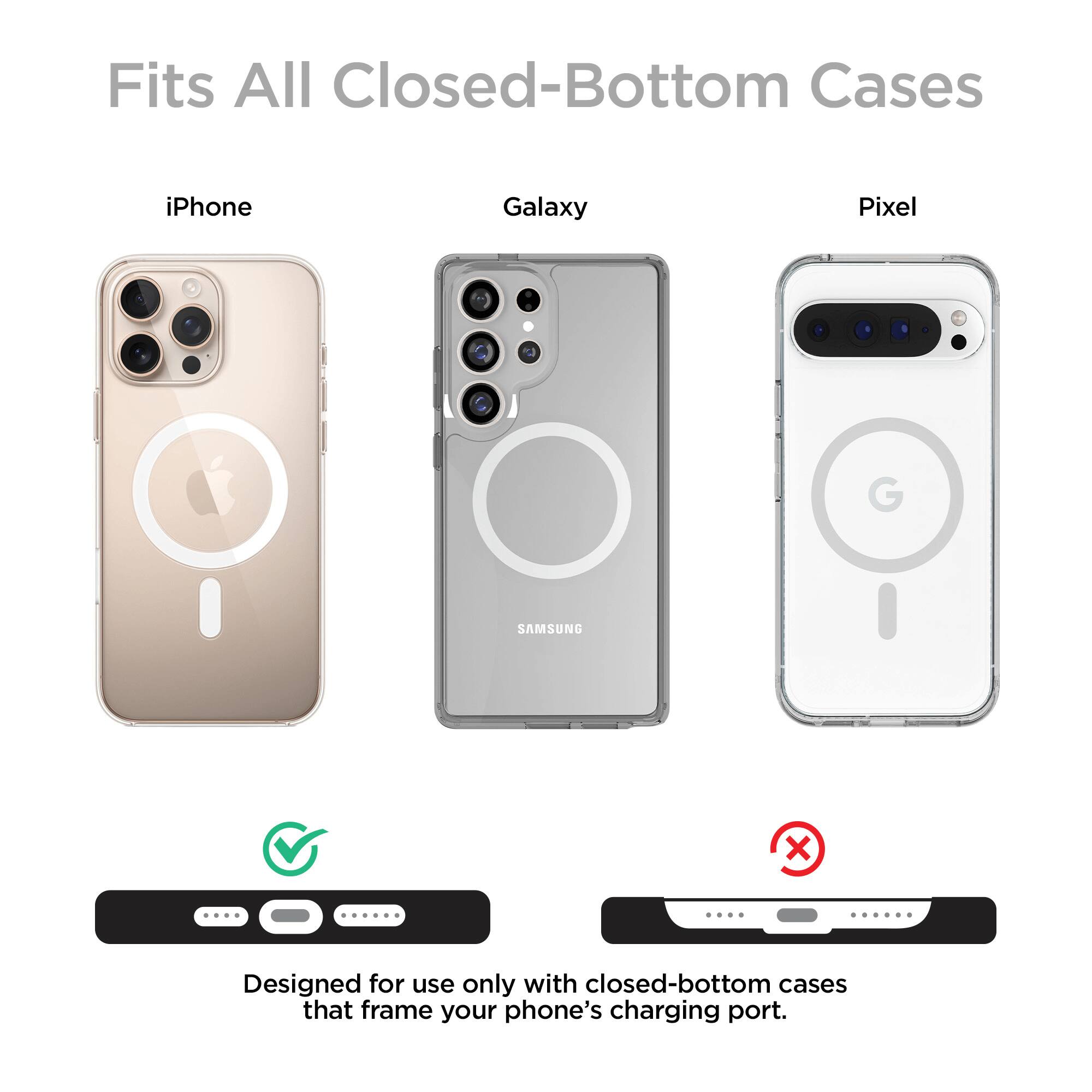Fits All Closed-Bottom Cases

iPhone Galaxy Pixel

Designed for use only with closed-bottom cases that frame your phone's charging port.