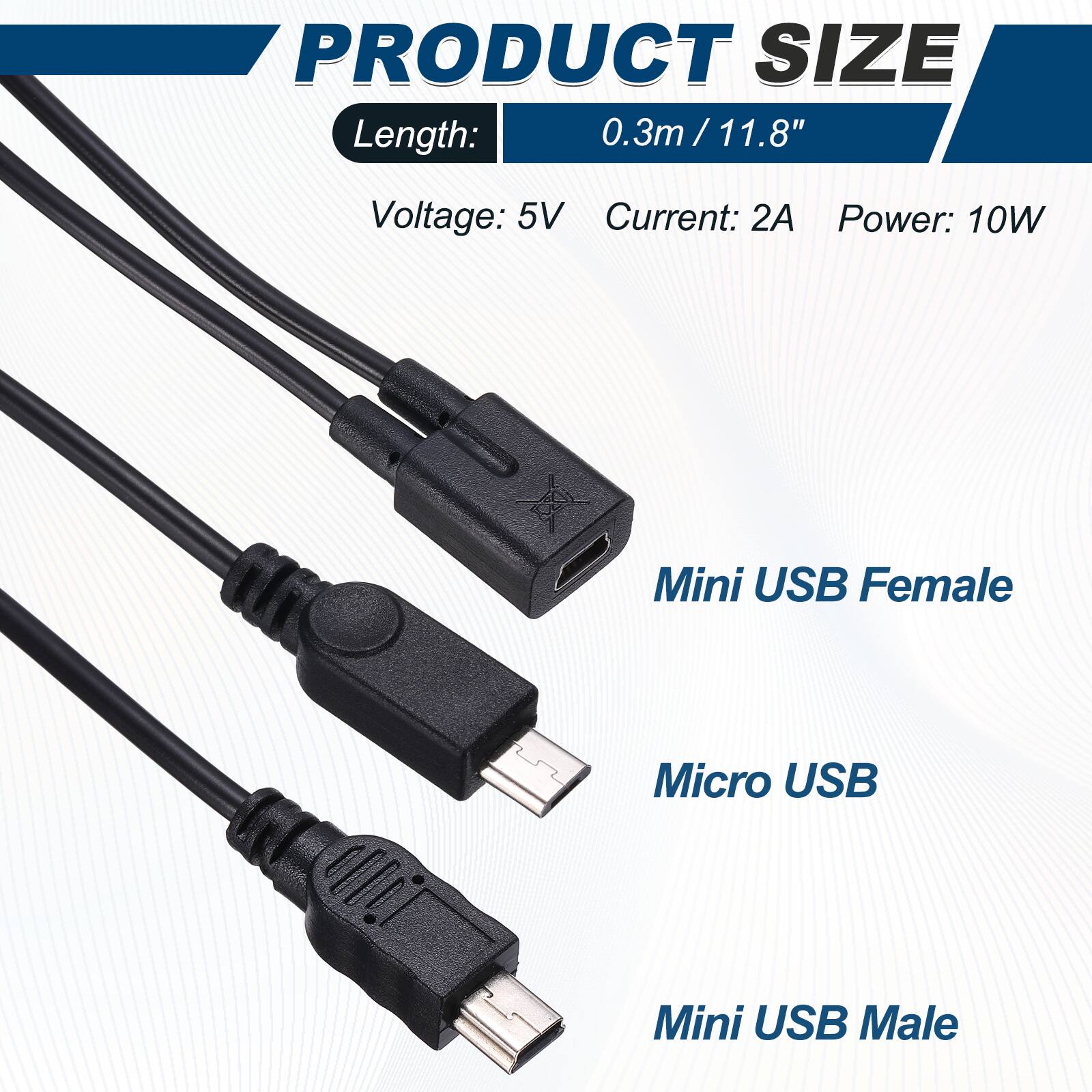 PRODUCT SIZE  
Length: 0.3m / 11.8"  
Voltage: 5V  
Current: 2A  
Power: 10W  

Mini USB Female  
Micro USB  
Mini USB Male