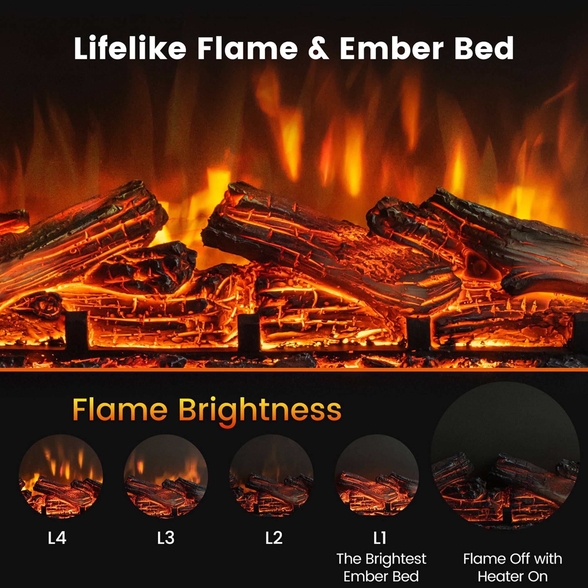 Lifelike Flame & Ember Bed

Flame Brightness

L4  
L3  
L2  
L1  
The Brightest Ember Bed  
Flame Off with Heater On