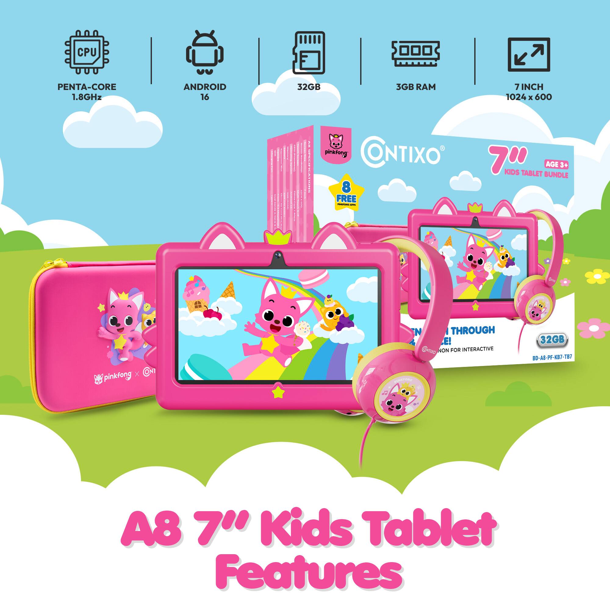 CPU  
PENTA-CORE 1.8GHz  
ANDROID 16  
32GB  
3GB RAM  
7 INCH 1024 X 600  
RESO  
pinkfong CONTIXO' 8 FREE - -  
KIDS TABLET BUNDLE AGE 3+  

X pinkfong  
N  
THROUGH E! NON FOR INTERACTIVE  
32GB BD-A8-PF-KB7-TB7  
A8  Kids Tablet Features