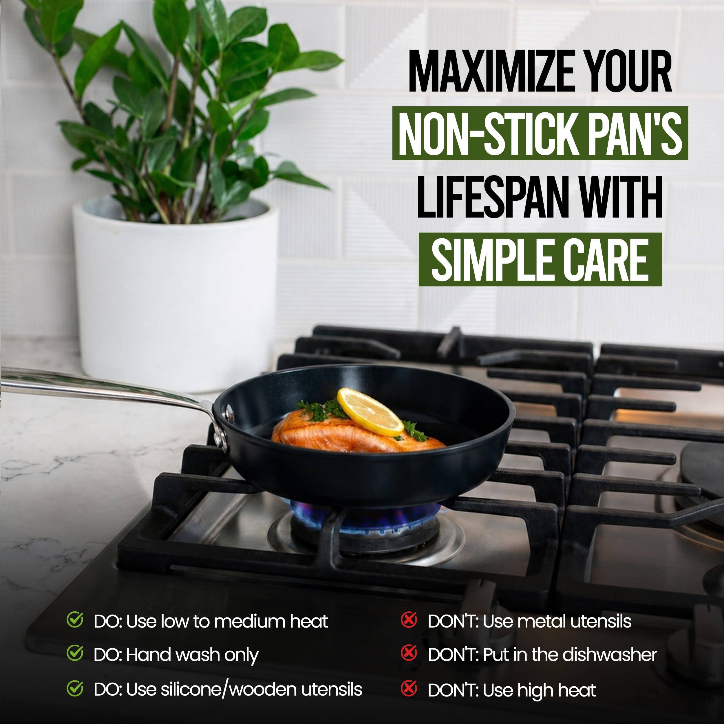 MAXIMIZE YOUR NON-STICK PAN'S LIFESPAN WITH SIMPLE CARE

DO:
- Use low to medium heat
- Hand wash only
- Use silicone/wooden utensils

DON'T:
- Use metal utensils
- Put in the dishwasher
- Use high heat