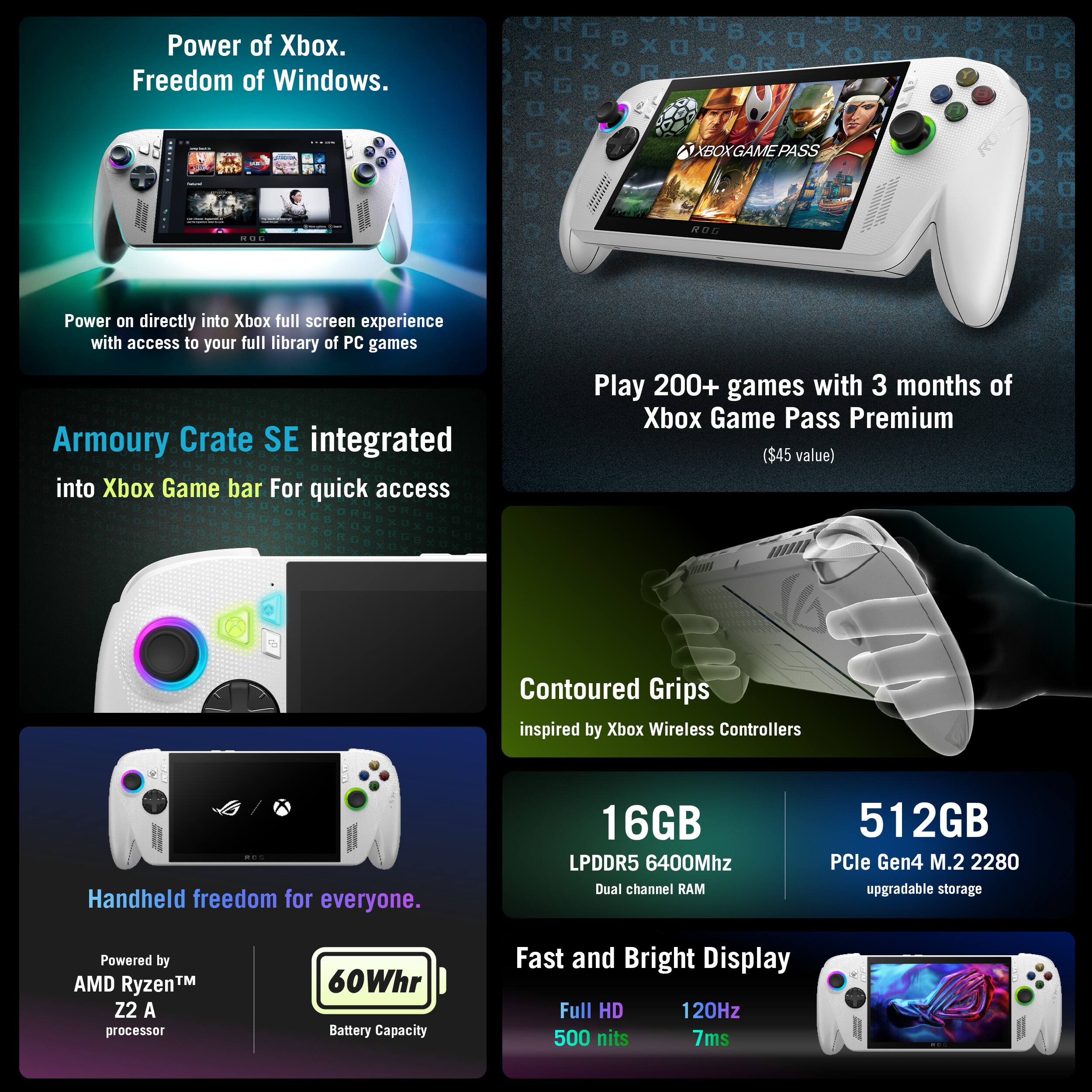 Power of Xbox.  
Freedom of Windows.  

XBOX GAME PASS  

Power on directly into Xbox full screen experience with access to your full library of PC games  

Armoury Crate SE integrated into Xbox Game bar For quick access  

Play 200+ games with 3 months of Xbox Game Pass Premium ($45 value)  

Contoured Grips inspired by Xbox Wireless Controllers  

Handheld freedom for everyone.  

16GB LPDDR5 6400Mhz Dual channel RAM  

512GB PCIe Gen4 M.2 2280 upgradable storage  

Powered by AMD Ryzen™ Z2 A processor  

60Whr Battery Capacity  

Fast and Bright Display  

Full HD 120Hz 500 nits 7ms
