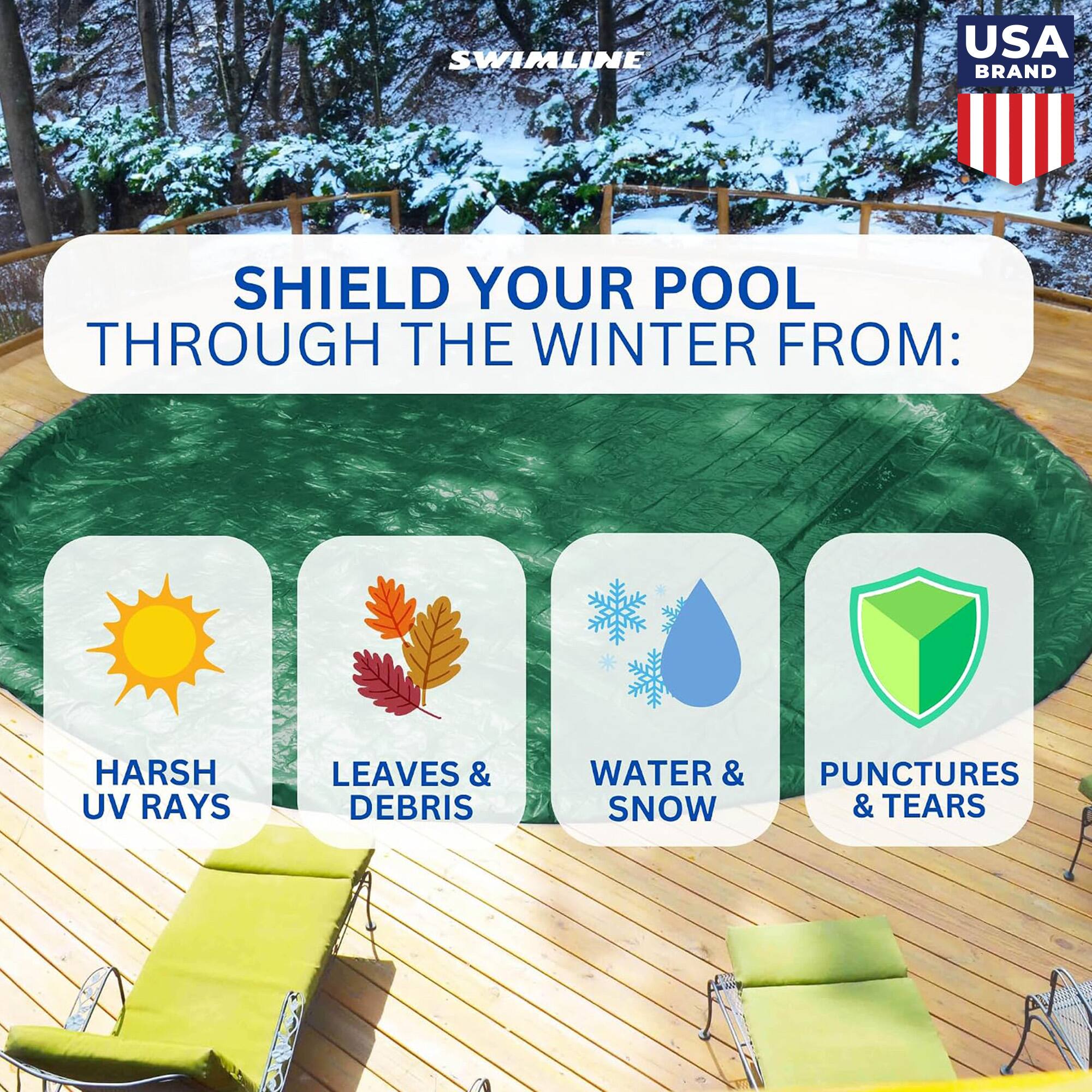 SWIMLINE  
USA BRAND  
SHIELD YOUR POOL THROUGH THE WINTER FROM:  
HARSH UV RAYS  
LEAVES & DEBRIS  
WATER & SNOW  
PUNCTURES & TEARS