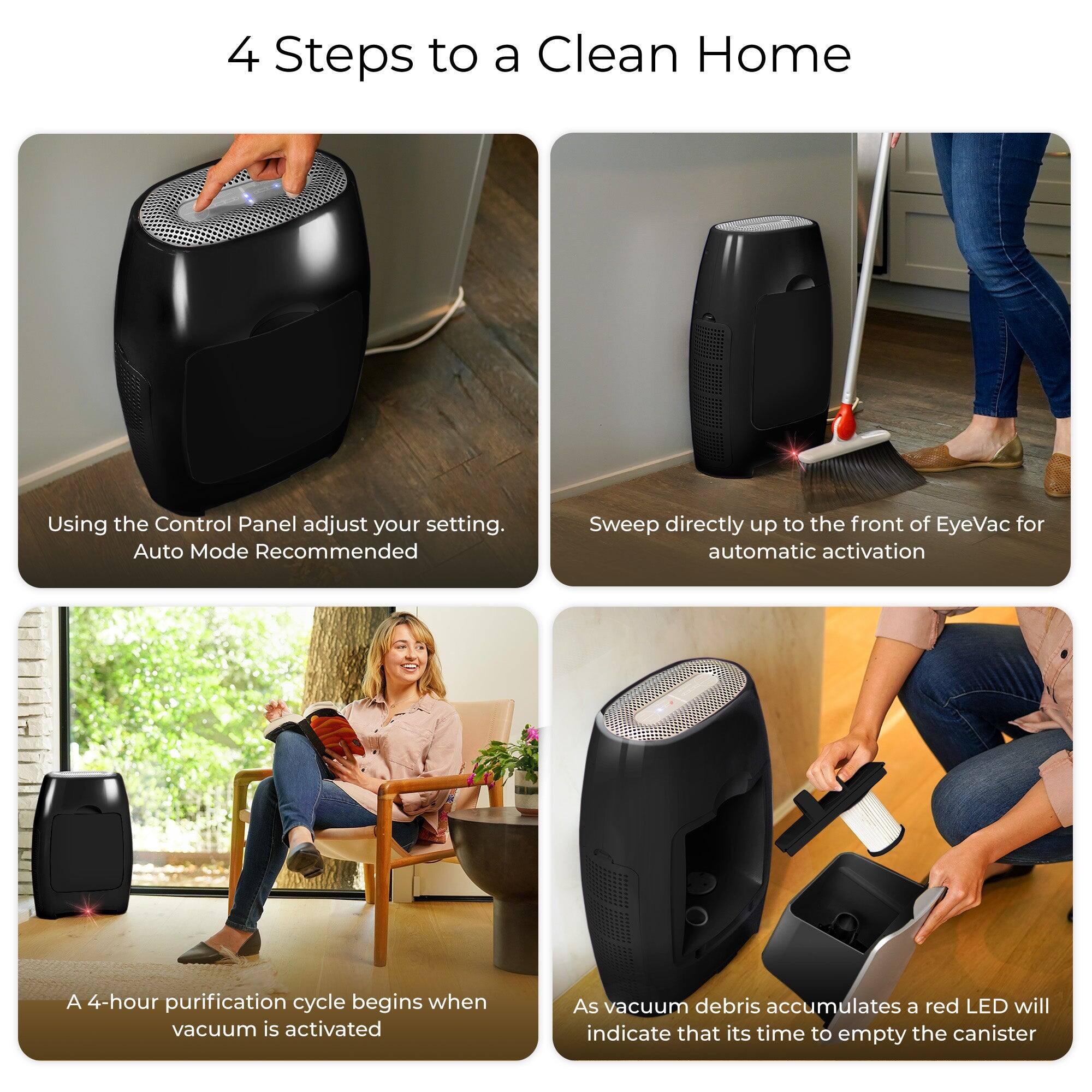 4 Steps to a Clean Home

1. Using the Control Panel adjust your setting. Auto Mode Recommended
2. Sweep directly up to the front of EyeVac for automatic activation
3. A 4-hour purification cycle begins when vacuum is activated
4. As vacuum debris accumulates a red LED will indicate that it's time to empty the canister