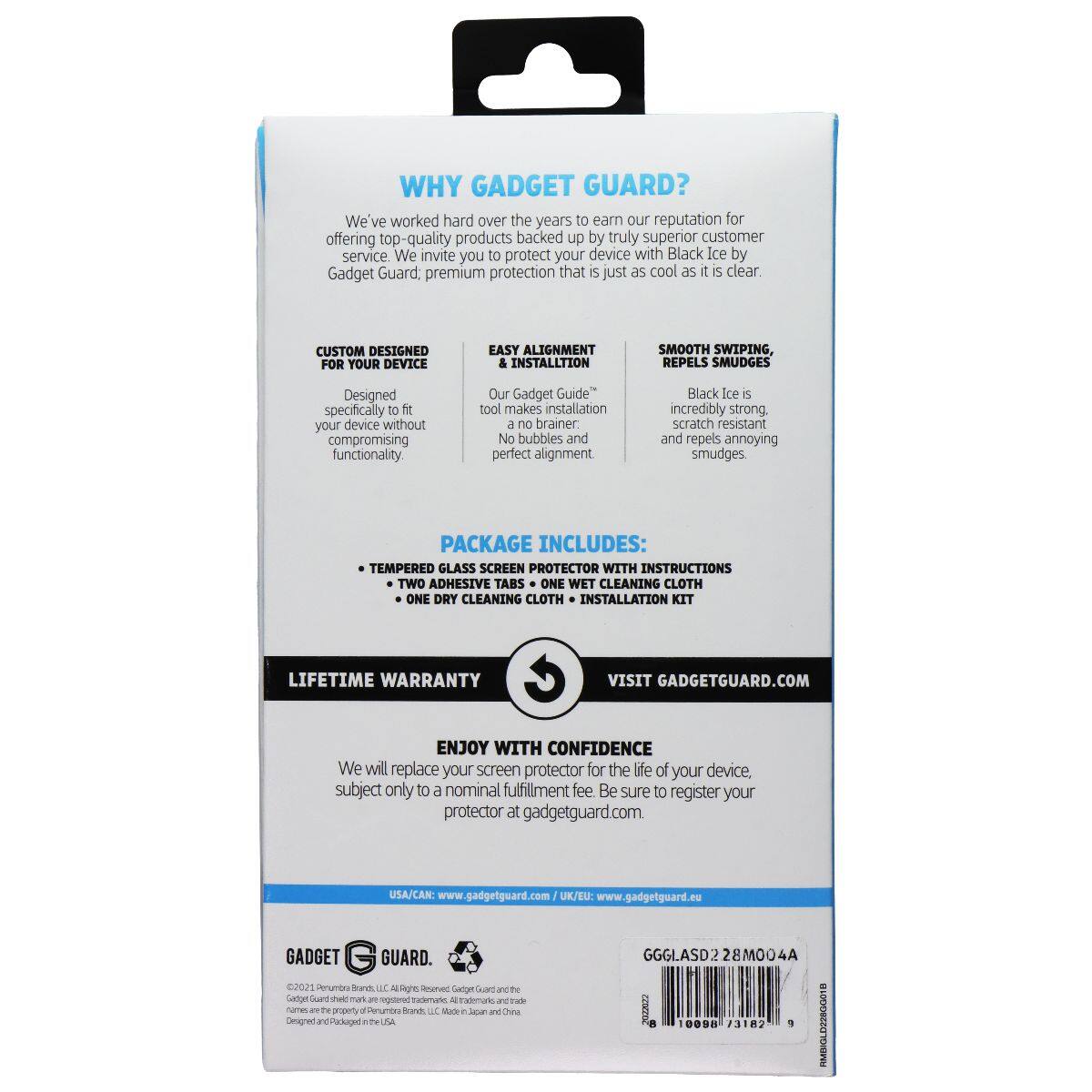 WHY GADGET GUARD?  
We've worked hard over the years to earn our reputation for offering top-quality products backed up by truly superior customer service. We invite you to protect your device with Black Ice by Gadget Guard: premium protection that is just as cool as it is clear.  

CUSTOM DESIGNED FOR YOUR DEVICE  
EASY ALIGNMENT & INSTALLATION  
SMOOTH SWIPE, REPELS SMUDGES  
Designed specifically to fit your device without compromising functionality.  
Our Gadget Guide™ tool makes installation a no brainer. No bubbles and perfect alignment.  
Black Ice is incredibly strong, scratch resistant and repels annoying smudges.  

PACKAGE INCLUDES:  
- TEMPERED GLASS SCREEN PROTECTOR WITH INSTRUCTIONS  
- TWO ADHESIVE TABS  
- ONE WET CLEANING CLOTH  
- ONE DRY CLEANING CLOTH  
- INSTALLATION KIT  

LIFETIME WARRANTY  
VISIT GADGETGUARD.COM  

ENJOY WITH CONFIDENCE  
We will replace your screen protector for the life of your device, subject only to a nominal fulfillment fee. Be sure to register your protector at gadgetguard.com.  

USA/CA/AN: www.gadget