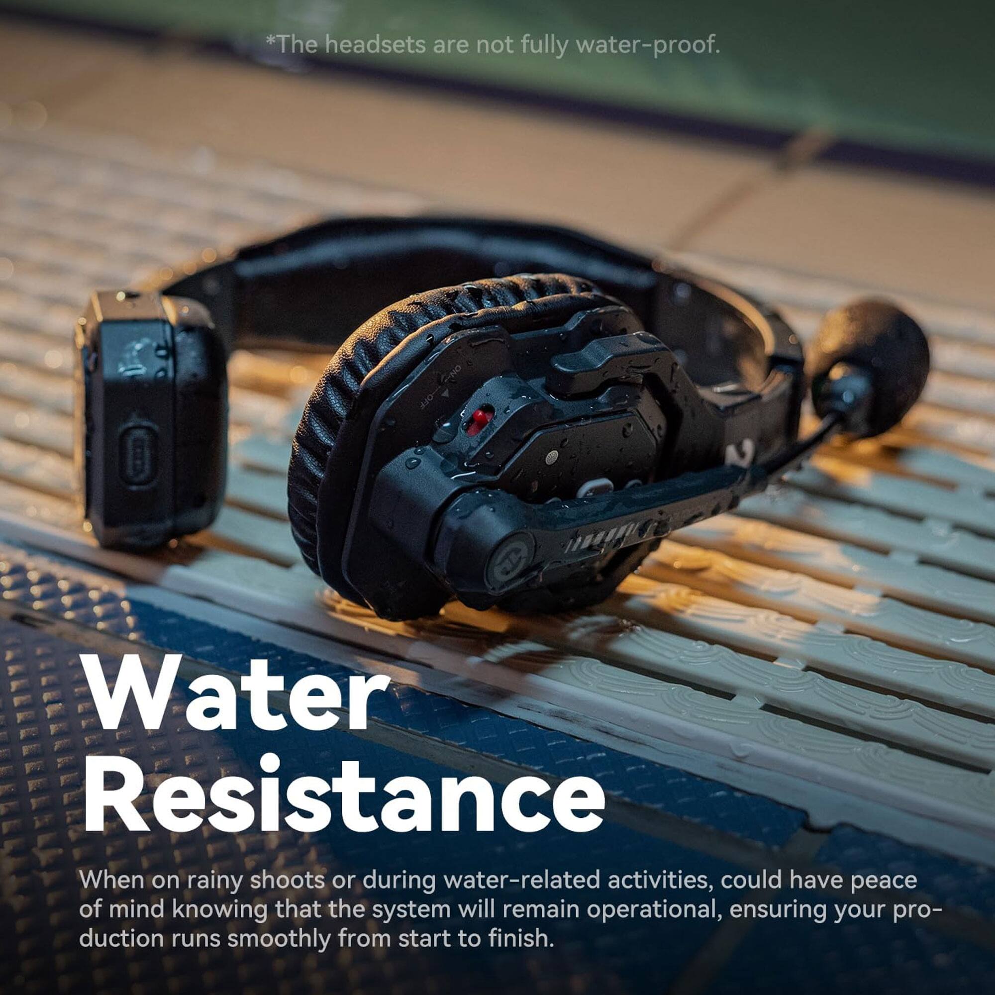 *The headsets are not fully water-proof.

Water Resistance

When on rainy shoots or during water-related activities, could have peace of mind knowing that the system will remain operational, ensuring your production runs smoothly from start to finish.