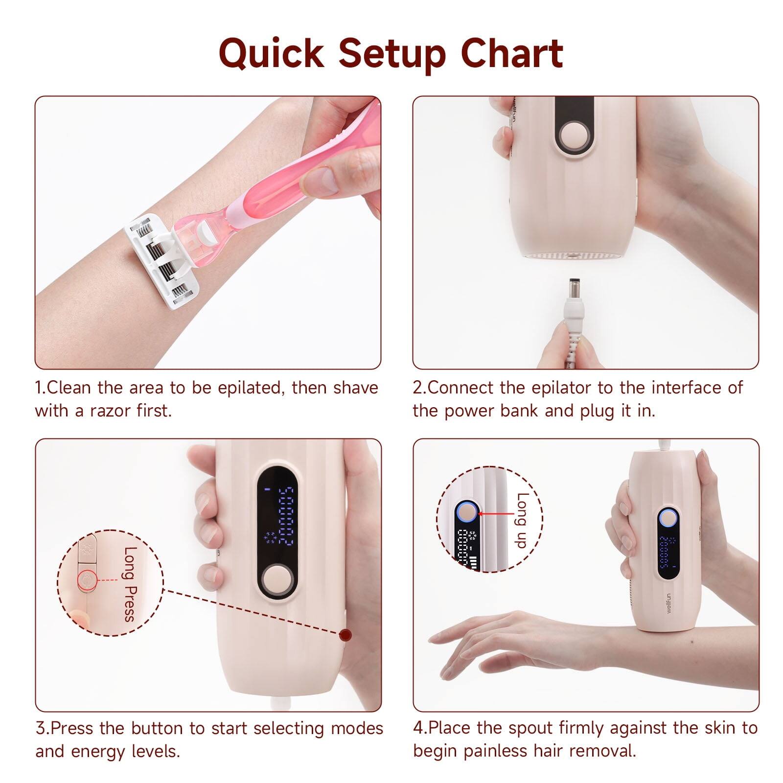 Quick Setup Chart

1. Clean the area to be epilated, then shave with a razor first.
2. Connect the epilator to the interface of the power bank and plug it in.
3. Press the button to start selecting modes and energy levels.
4. Place the spout firmly against the skin to begin painless hair removal.