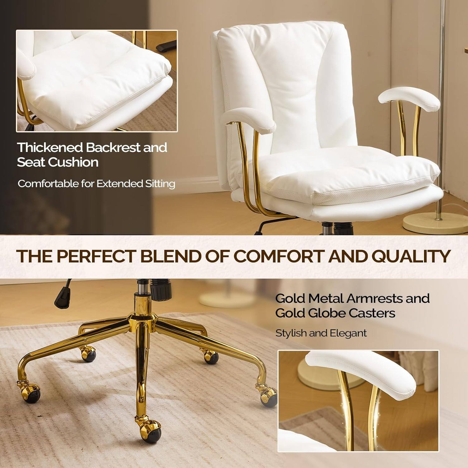 Thickened Backrest and Seat Cushion  
Comfortable for Extended Sitting  

THE PERFECT BLEND OF COMFORT AND QUALITY  

Gold Metal Armrests and Gold Globe Casters  
Stylish and Elegant