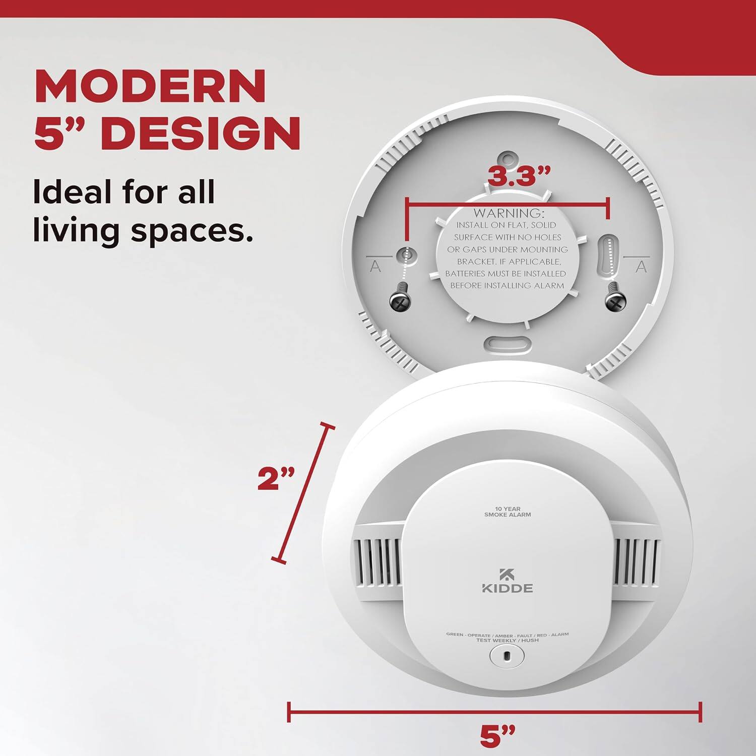 MODERN 5" DESIGN  
Ideal for all living spaces.

3.3"  
WARNING: INSTALL ON FLAT, SOLID SURFACE WITH NO HOLES OR GAPS UNDER MOUNTING BRACKET. IF APPLICABLE, BATTERIES MUST BE INSTALLED BEFORE INSTALLING ALARM

2"  
10 YEAR SMOKE ALARM  
KIDDE  
GREEN - OPERATE / AMBER - FAULT / RED - ALARM  
TEST WEEKLY / HUSH

5"