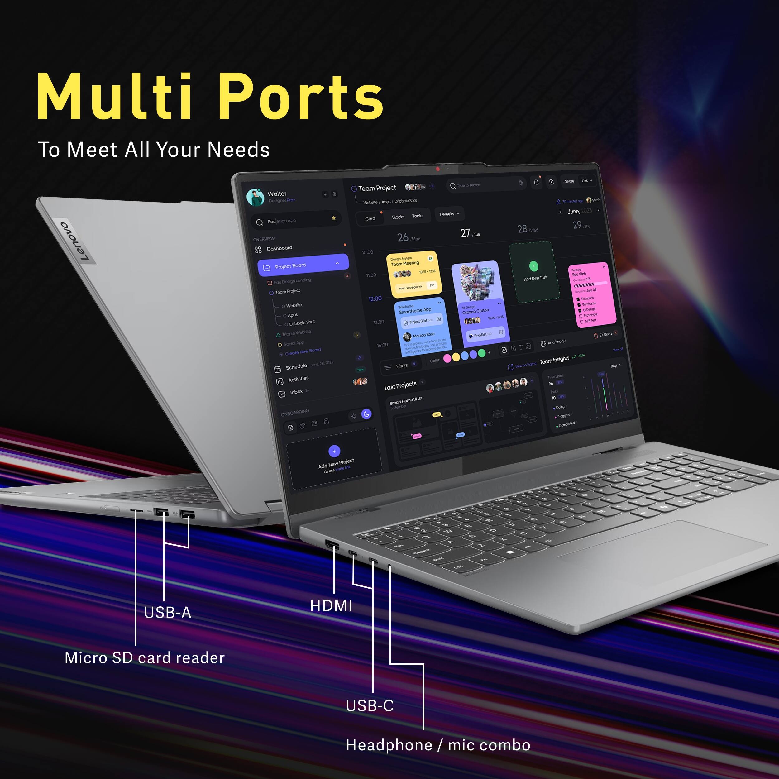 Multi Ports To Meet All Your Needs

Lenovo

Walter fed OVERVEN Cashbook Project Board laot Project Vitamine  Criboole Sh Tripple Wetside Sood  Cheete low food Schedule 201 Activities Inber ONBOARDING

Teom Project Visita app. Dibate Totale 1/20:00 Card Bodo 26 27 10:00 Delp clyzin Teon Mauning  -25 12:00 100 12:00 Dahore AND SHOMP SmartHome no. 12:00 Jojestber 8510 Munical - Ould): 14:00 Color Fibes Projects

in Q   June 28 29 Wed - ids in su - Stakine JOHIP  LINE Calories g Addimage TeamiInsights *Ome enge Cergless

Add New Project

EL
-
by 1   a  8  F 's 0 Vs 0  Q  x of a N I Cayeus - 1g CAR

USB-A
HDMI
Micro SD card reader
USB-C
Headphone