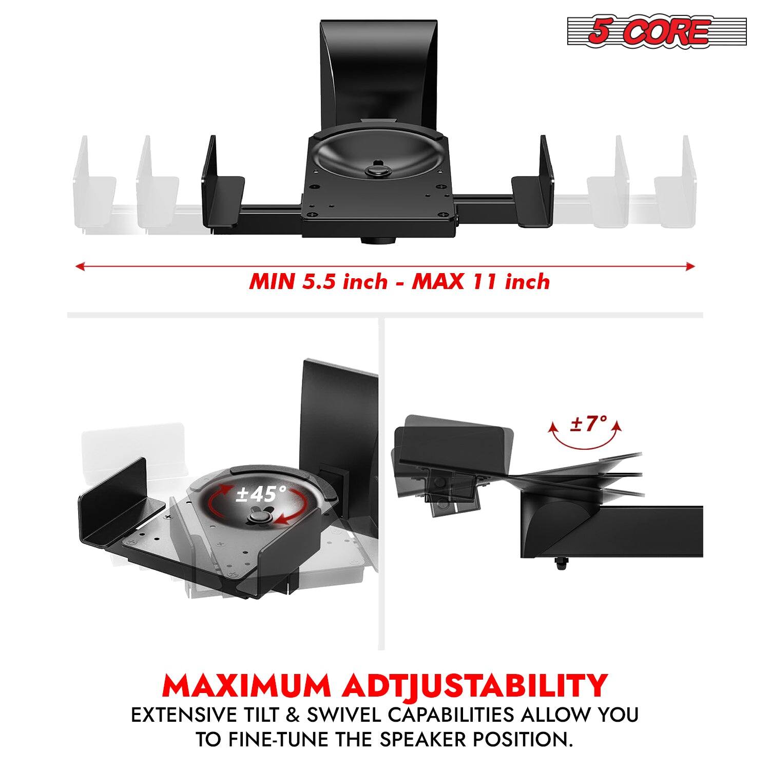 5 CORE MIN 5.5 inch - MAX 11 inch

7° MAXIMUM ADJUSTABILITY

EXTENSIVE TILT & SWIVEL CAPABILITIES ALLOW YOU TO FINE-TUNE THE SPEAKER POSITION.