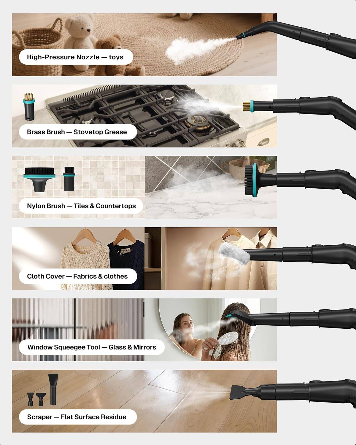High-Pressure Nozzle – toys  
Brass Brush – Stovetop Grease  
Nylon Brush – Tiles & Countertops  
Cloth Cover – Fabrics & clothes  
Window Squeegee Tool – Glass & Mirrors  
Scraper – Flat Surface Residue