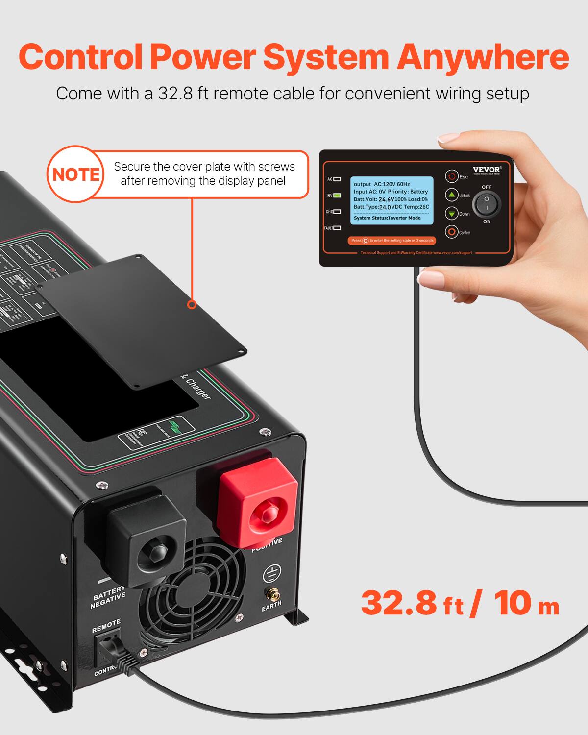 Control Power System Anywhere  
Come with a 32.8 ft remote cable for convenient wiring setup

NOTE: Secure the cover plate with screws after removing the display panel

AC BY CHO PAILT  
output AC:120V 60Hz  
Input AC: DV  
Priority: Battery  
Batt.Volt: 24.6V100%  
Load:0%  
Batt.Type:24.0VDC  
Temp:26C  
System Status:Inverter Mode

VEVOR  
Esc OFF abo C I Down ON Carcium  
Press  
e MIST N setting CO - 1 secomos

Technical Support and E-Warranty Certificate  
www.vevor.com/support

POSITIVE  
NEGATIVE  
BATTERY REMOTE

EARTH

32.8 ft / 10 m