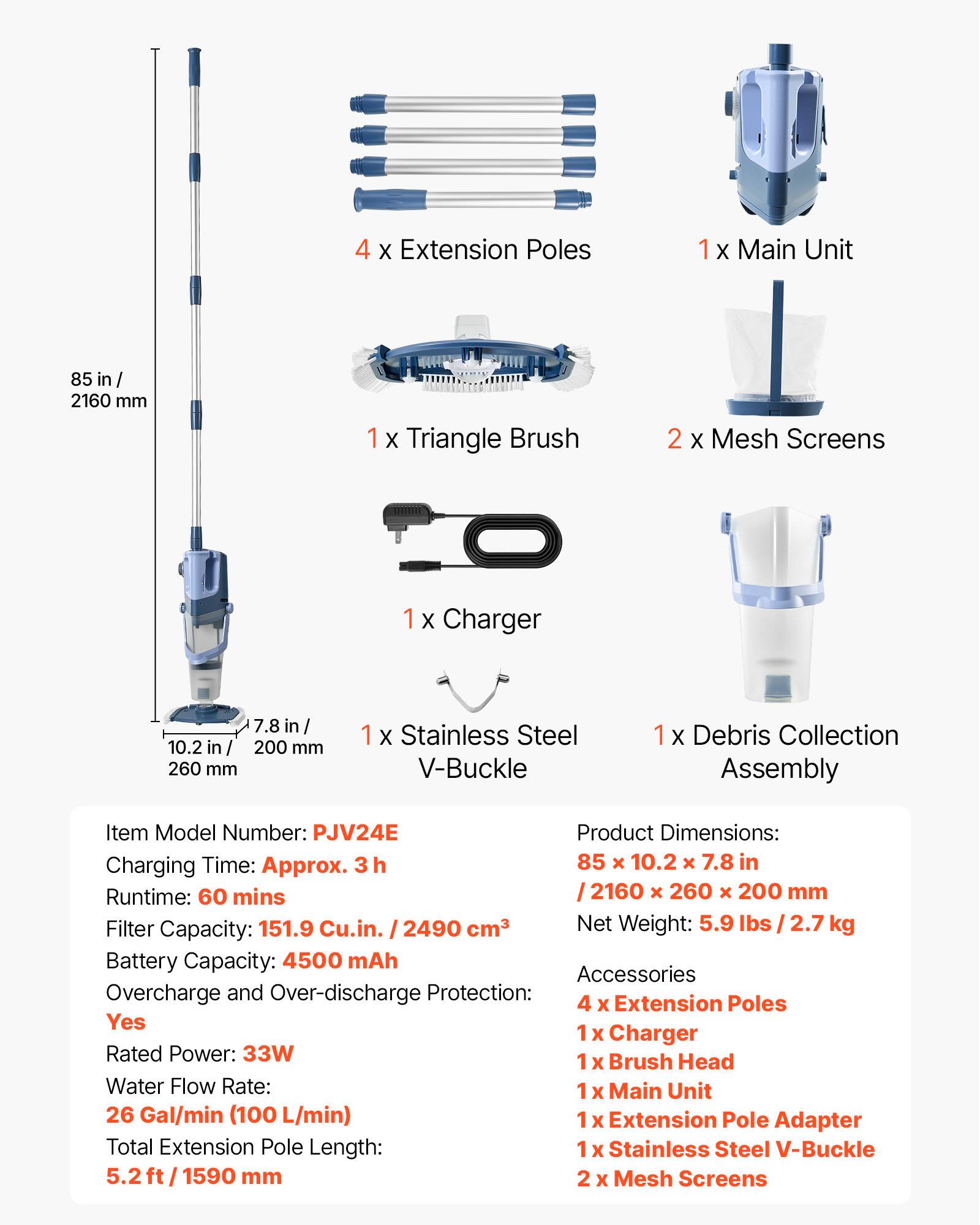 4 x Extension Poles  
1 x Main Unit  
85 in / 2160 mm  
1 x Triangle Brush  
2 x Mesh Screens  
1 x Charger  
7.8 in / 10.2 in / 200 mm / 260 mm  
1 x Stainless Steel V-Buckle  
1 x Debris Collection Assembly  

Item Model Number: PJV24E  
Product Dimensions: 85 x 10.2 x 7.8 in / 2160 x 260 x 200 mm  
Charging Time: Approx. 3h  
Runtime: 60 mins  
Filter Capacity: 151.9 Cu.in. / 2490 cm³  
Net Weight: 5.9 lbs / 2.7 kg  
Battery Capacity: 4500 mAh  

Accessories:  
4 x Extension Poles  
1 x Charger  
1 x Brush Head  
1 x Main Unit  
1 x Extension Pole Adapter  
1 x Stainless Steel V-Buckle  
2 x Mesh Screens  

Rated Power: 33W  
Water Flow Rate: 26 Gal/min (100 L/min)  
Total Extension Pole