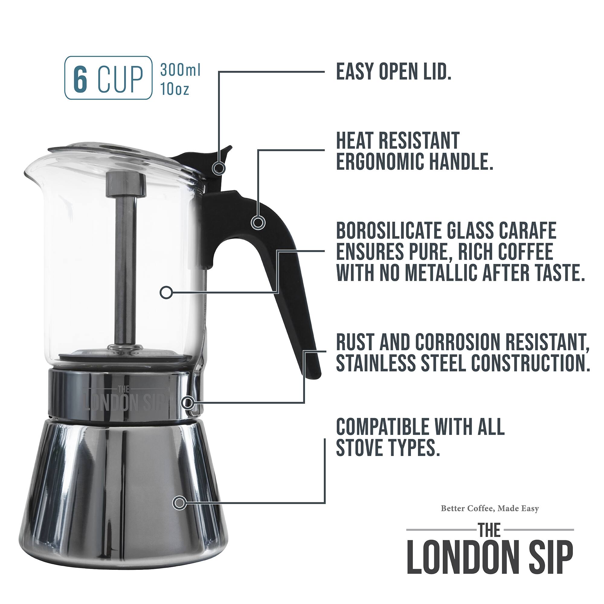 300ml 6 CUP 10oz

EASY OPEN LID.
HEAT RESISTANT ERGONOMIC HANDLE.
BOROSILICATE GLASS CARAFE ENSURES PURE, RICH COFFEE WITH NO METALLIC AFTER TASTE.
RUST AND CORROSION RESISTANT, STAINLESS STEEL CONSTRUCTION.
COMPATIBLE WITH ALL STOVE TYPES.
Better Coffee, Made Easy
THE LONDON SIP