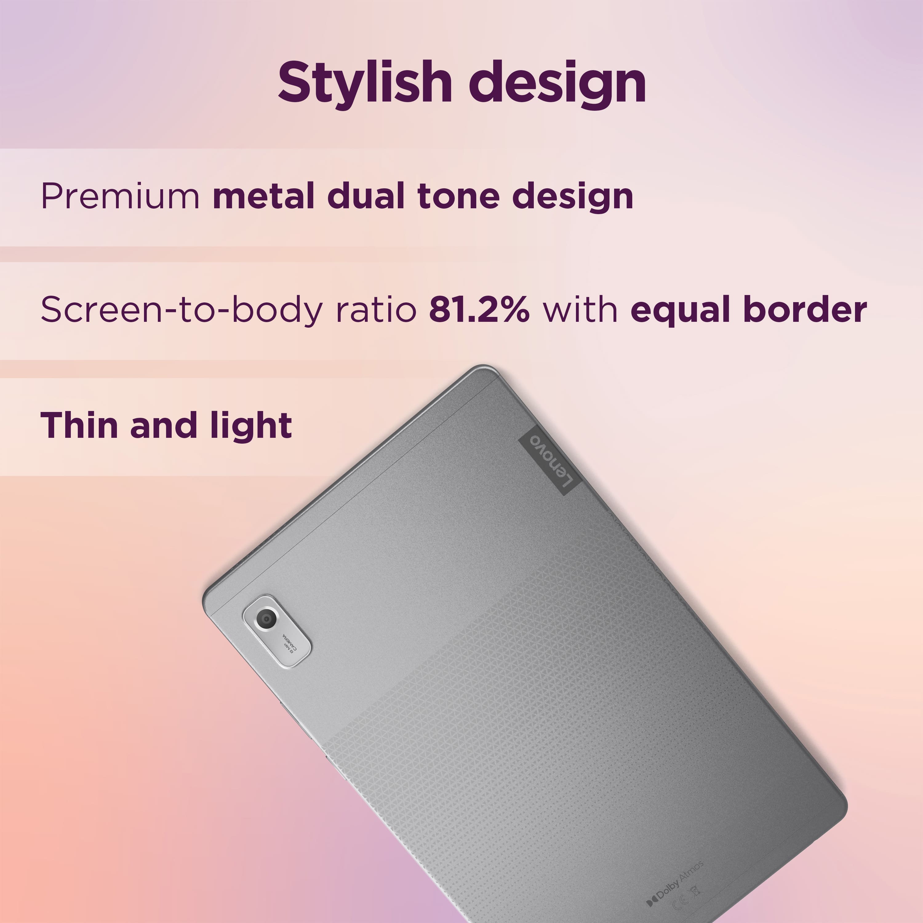 Stylish design Premium metal dual tone design Screen-to-body ratio 81.2% with equal border Thin and light Lenovo ! Almost Dolby Atmos.