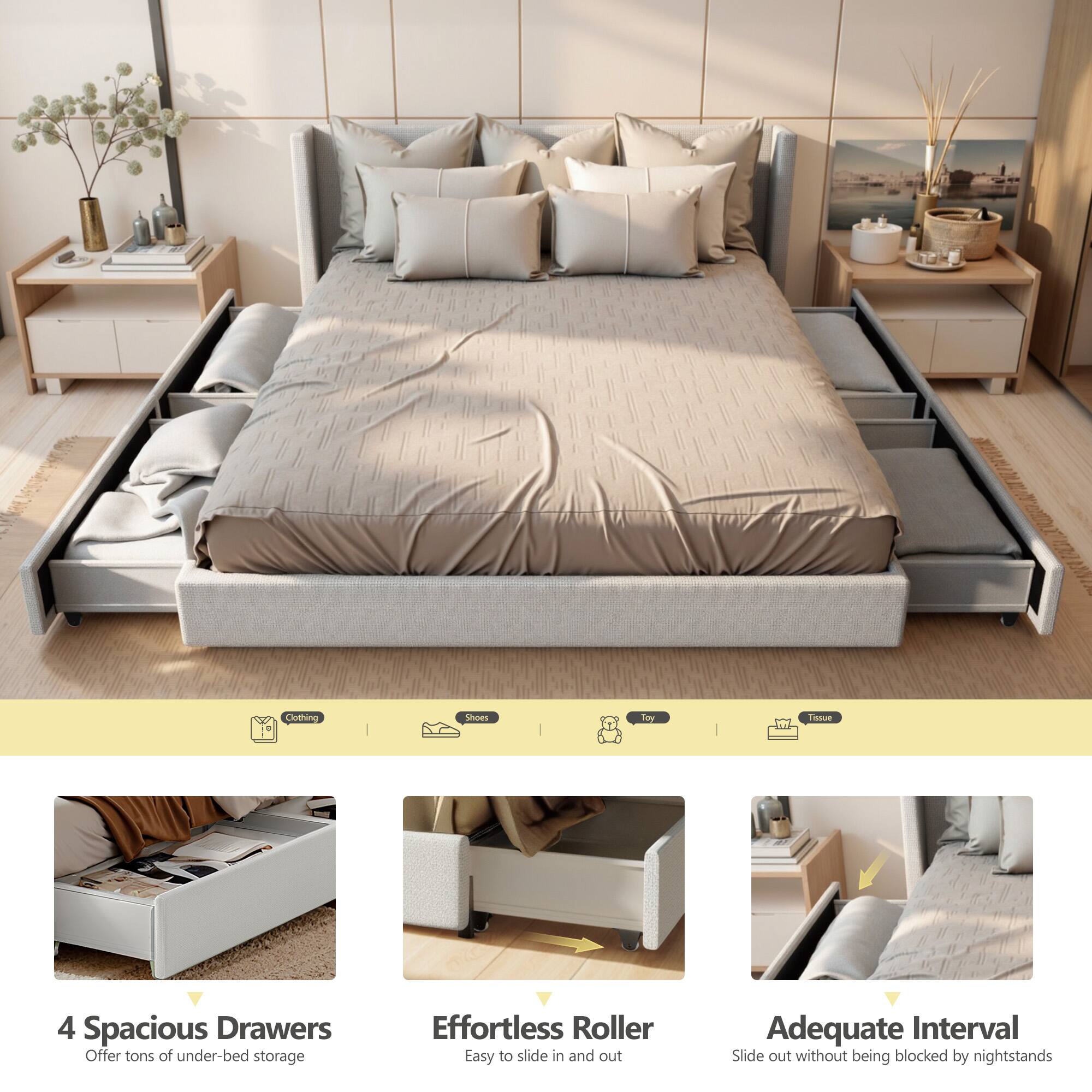 4 Spacious Drawers  
Offer tons of under-bed storage  

Effortless Roller  
Easy to slide in and out  

Adequate Interval  
Slide out without being blocked by nightstands