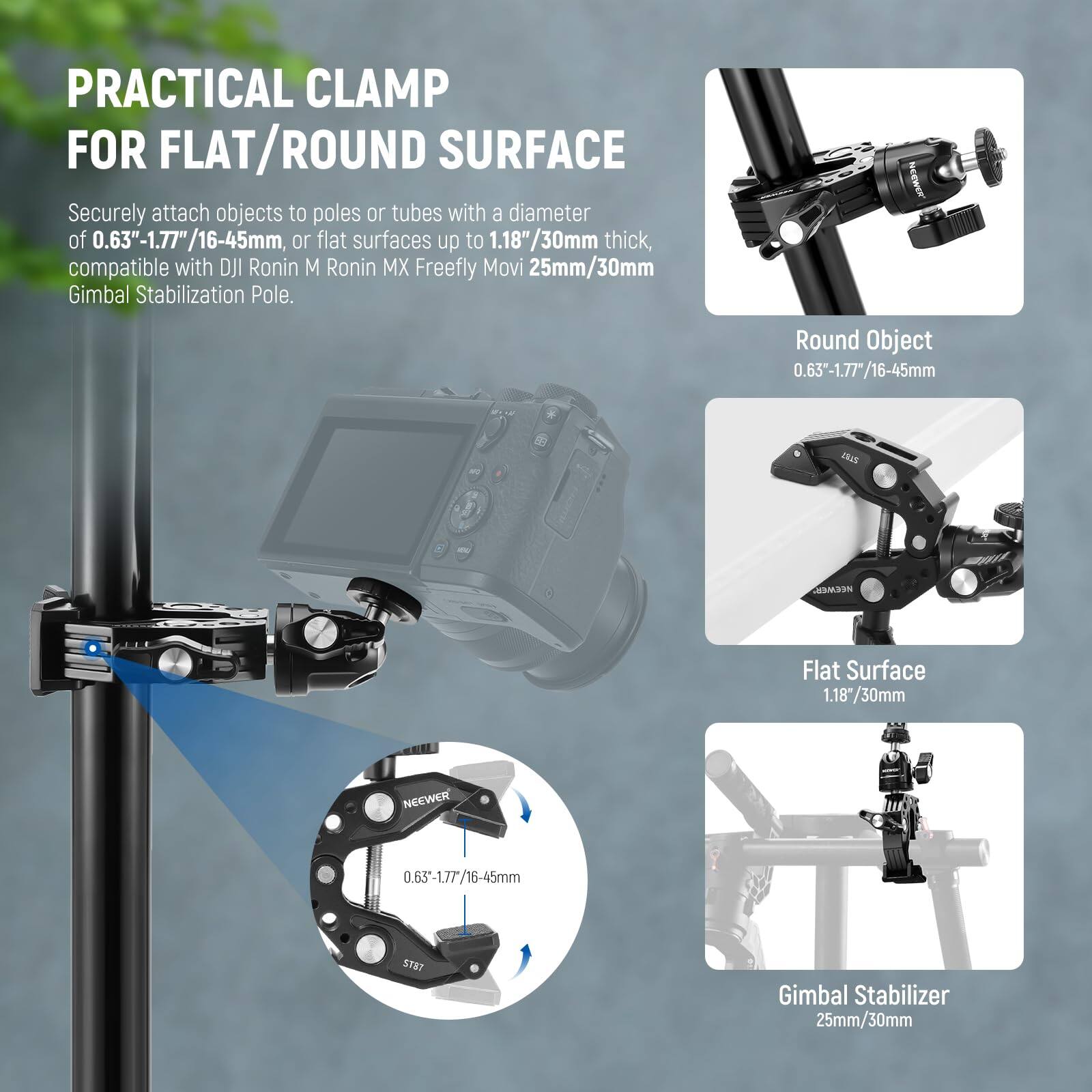 PRACTICAL CLAMP FOR FLAT/ROUND SURFACE

Securely attach objects to poles or tubes with a diameter of 0.63"-1.77"/16-45mm, or flat surfaces up to 1.18"/30mm thick, compatible with DJI Ronin M Ronin MX Freefly Movi 25mm/30mm Gimbal Stabilization Pole.

Round Object: 0.63-1.77/16-45mm

Flat Surface: 1.18/30mm

Gimbal Stabilizer: 25mm/30mm