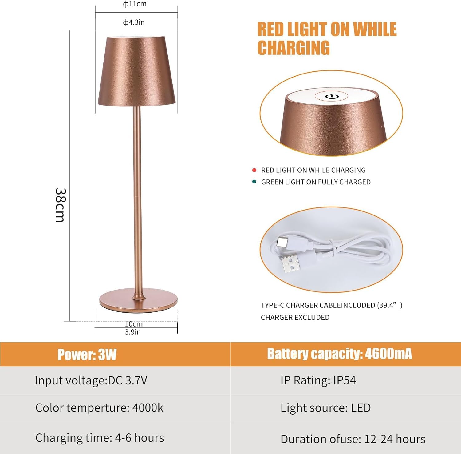 - **Dimensions:**
  - Height: 38cm (15in)
  - Diameter: 11cm (4.3in)
  - Base: 10cm (3.9in)

- **Light Indicators:**
  - Red light on while charging
  - Green light on fully charged

- **Power:**
  - 3W

- **Input Voltage:**
  - DC 3.7V

- **Color Temperature:**
  - 4000K

- **Charging Time:**
  - 4-6 hours

- **Battery Capacity:**
  - 4600mA

- **IP Rating:**
  - IP54

- **Light Source:**
  - LED

- **Duration of Use:**
  - 12-24 hours

- **Included:**
  - Type-C charger cable (39.4")
  - Charger excluded
