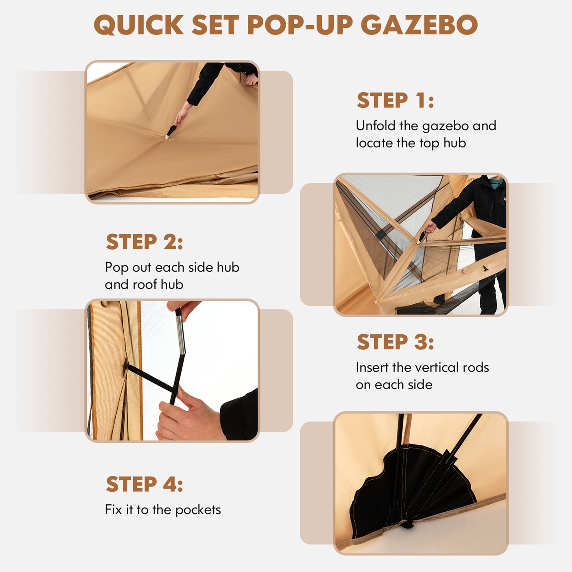 QUICK SET POP-UP GAZEBO

Step 1: Unfold the gazebo and locate the top hub.
Step 2: Pop out each side hub and roof hub.
Step 3: Insert the vertical rods on each side.
Step 4: Fix it to the pockets.