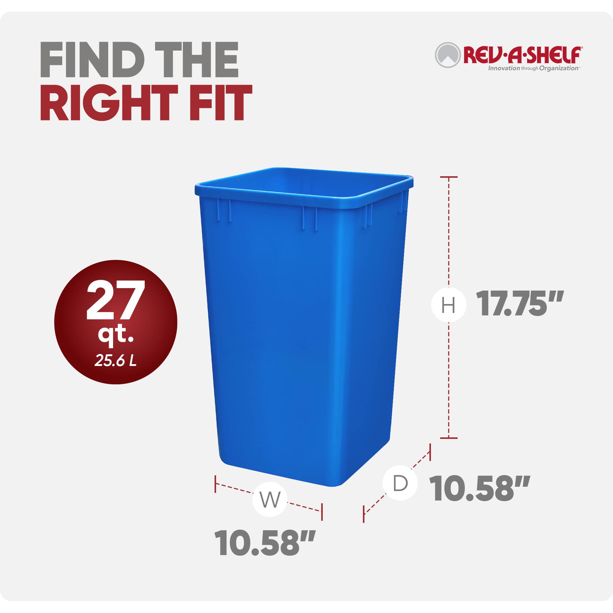 FIND THE RIGHT FIT

REV-A-SHELF  
Innovation through Organization

27 qt.  
25.6 L

H 17.75"  
W 10.58"  
D 10.58"