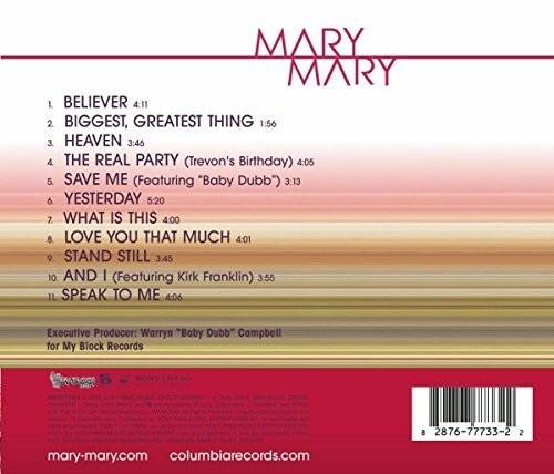 MARY MARY

1. BELIEVER 4:11  
2. BIGGEST, GREATEST THING 1:56  
3. HEAVEN 3:46  
4. THE REAL PARTY (Trevon's Birthday) 4:05  
5. SAVE ME (Featuring "Baby Dubb") 3:13  
6. YESTERDAY 5:20  
7. WHAT IS THIS 4:00  
8. LOVE YOU THAT MUCH 4:01  
9. STAND STILL 3:45  
10. AND I (Featuring Kirk Franklin) 3:55  
11. SPEAK TO ME 4:06  

Executive Producer: Warryn "Baby Dubb" Campbell for My Block Records  
Ae 8 2876-77735-2  

mary-mary.com  
columbiarecords.com