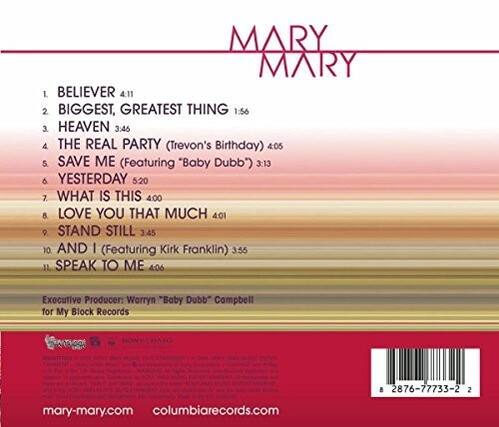MARY MARY
1. BELIEVER 4:11
2. BIGGEST, GREATEST THING 1:56
3. HEAVEN 3:46
4. THE REAL PARTY (Trevon's Birthday) 4:05
5. SAVE ME (Featuring "Baby Dubb") 3:13
6. YESTERDAY 5:20
7. WHAT IS THIS 4:00
8. LOVE YOU THAT MUCH 4:01
9. STAND STILL 3:45
10. AND I (Featuring Kirk Franklin) 3:55
11. SPEAK TO ME 4:06
Executive Producer: Warryn "Baby Dubb" Campbell for My Block Records
Ae 8 2876-77735-2
mary-mary.com
columbiarecords.com