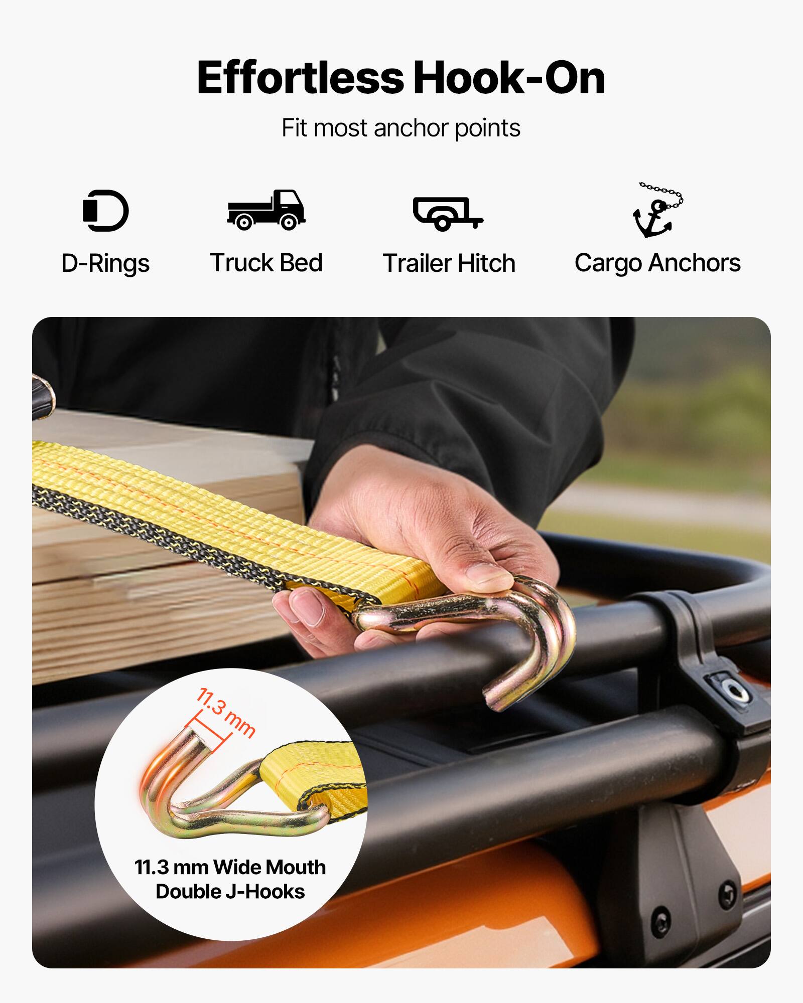 Effortless Hook-On  
Fit most anchor points  
D-Rings  
Truck Bed  
Trailer Hitch  
Cargo Anchors  

11.3 mm Wide Mouth Double J-Hooks