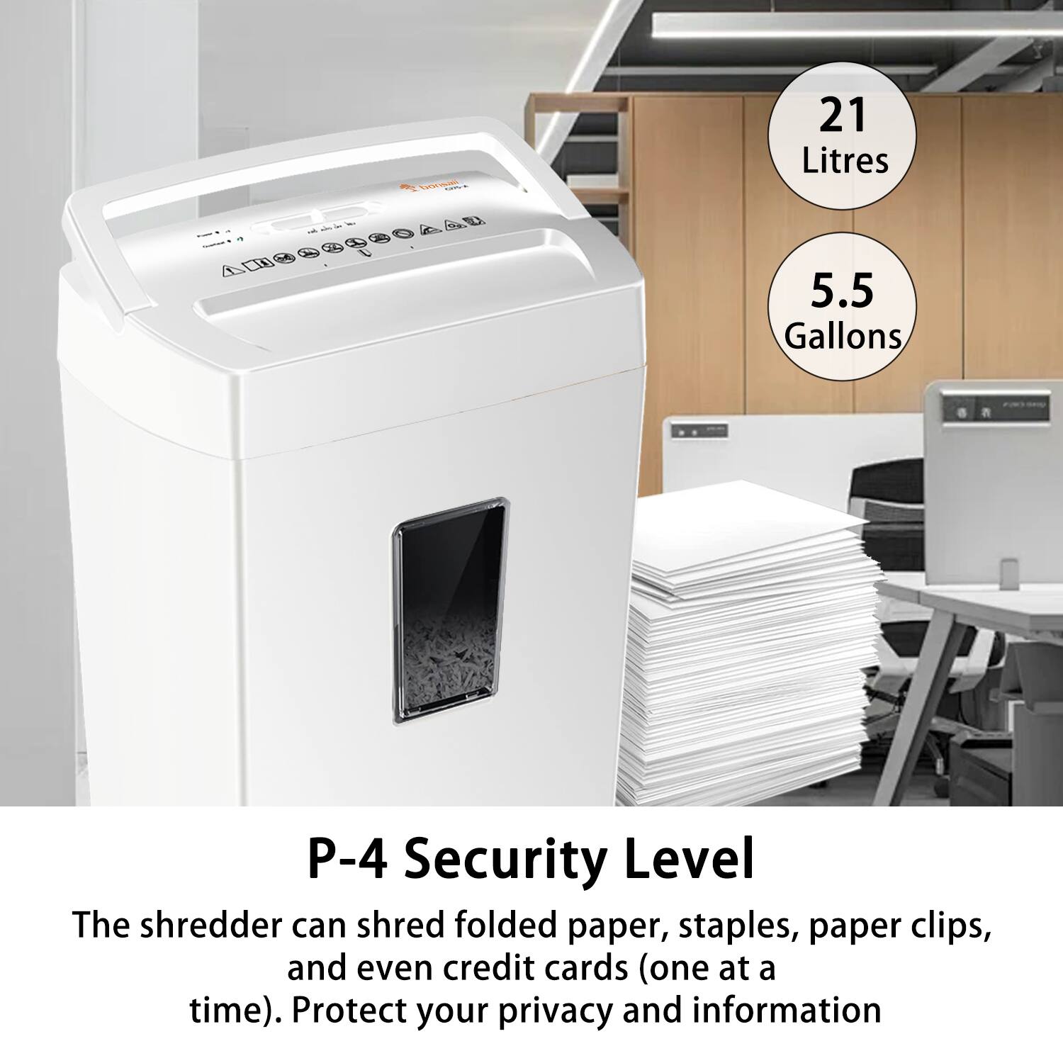 21 Litres  
5.5 Gallons  

P-4 Security Level  

The shredder can shred folded paper, staples, paper clips, and even credit cards (one at a time). Protect your privacy and information.