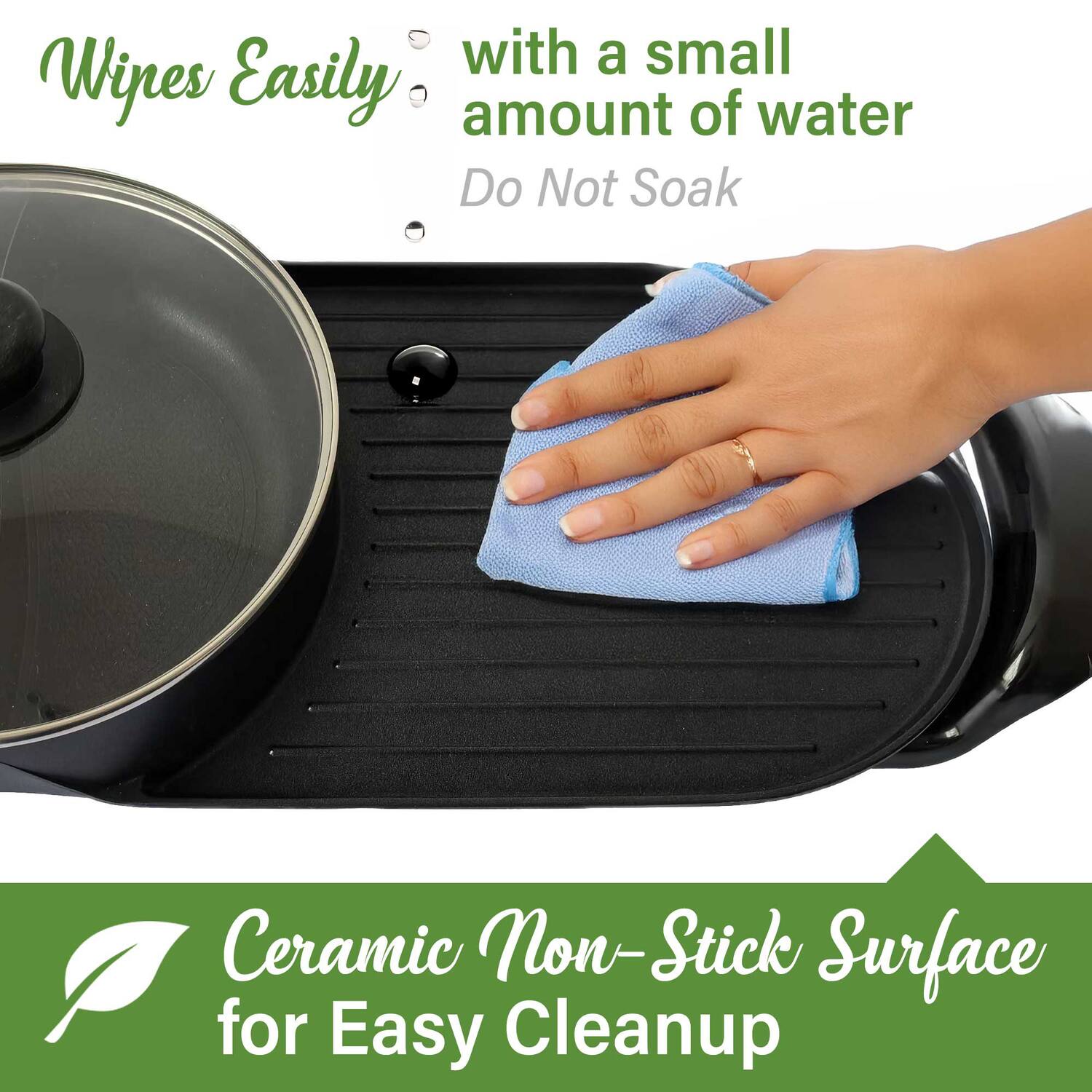 Wipes Easily with a small amount of water  
Do Not Soak  

Ceramic Non-Stick Surface for Easy Cleanup