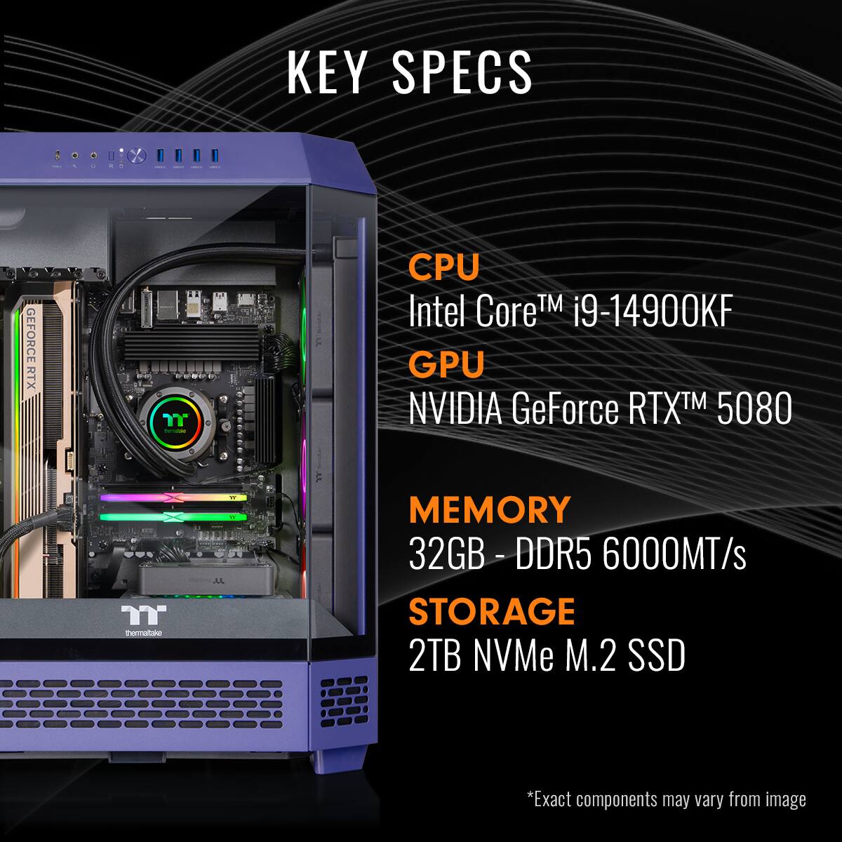 KEY SPECS

CPU  
Intel Core™ i9-14900KF

GPU  
NVIDIA GeForce RTX™ 5080

MEMORY  
32GB - DDR5 6000MT/s

STORAGE  
2TB NVMe M.2 SSD

*Exact components may vary from image
