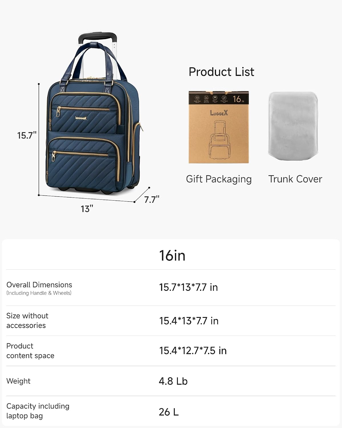 Product List

16. LUGGEX 15.7" Gift Packaging Trunk Cover

16in

Overall Dimensions (Including Handle & Wheels) 15.7*13*7.7 in

Size without accessories 15.4*13*7.7 in

Product content space 15.4*12.7*7.5 in

Weight 4.8 Lb

Capacity including laptop bag 26 L