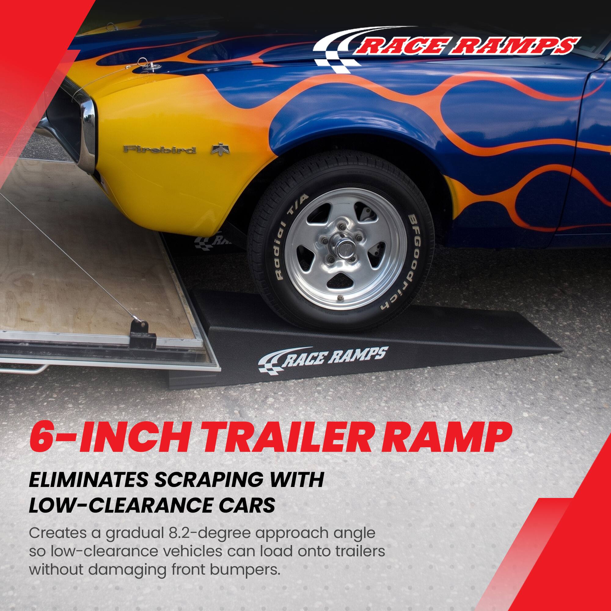 RACE RAMPS

Firebird T/A R Radial

6-INCH TRAILER RAMP

ELIMINATES SCRAPPING WITH LOW-CLEARANCE CARS

Creates a gradual 8.2-degree approach angle so low-clearance vehicles can load onto trailers without damaging front bumpers.
