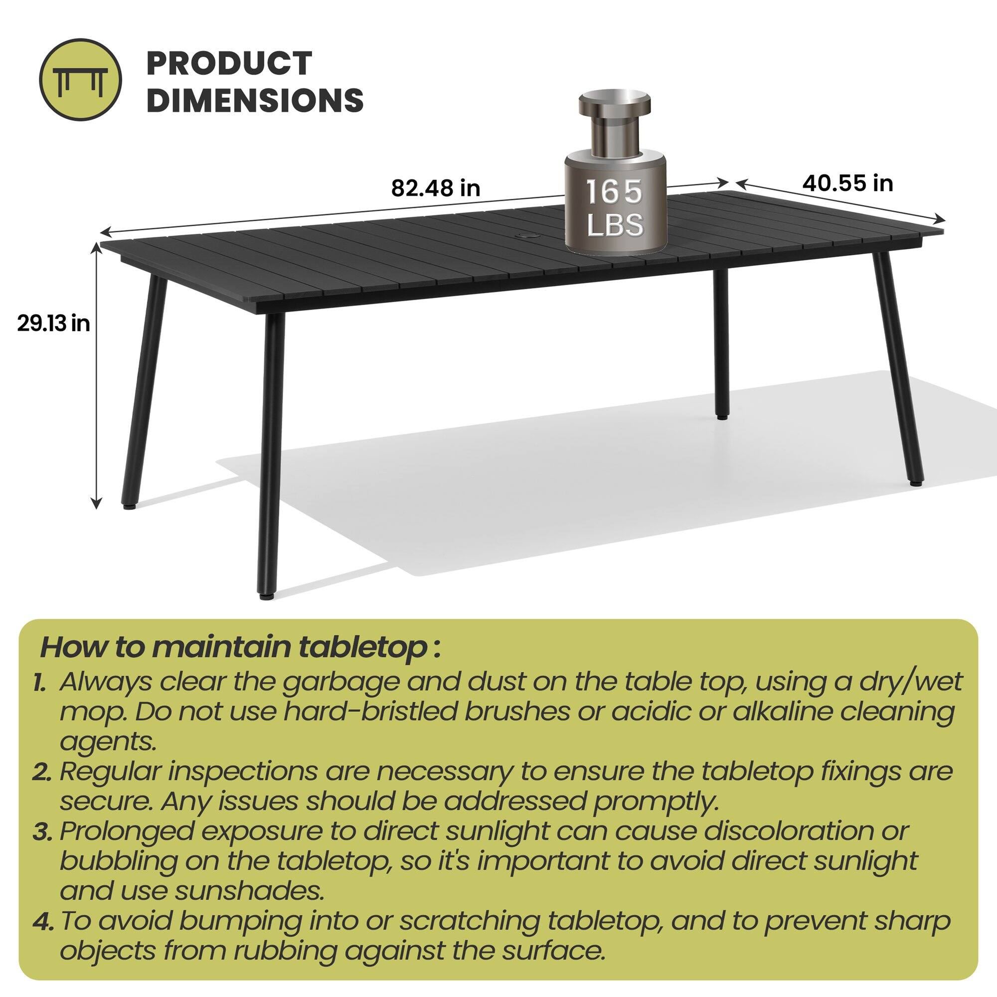 **PRODUCT DIMENSIONS**  
82.48 in  
165 LBS  
40.55 in  
29.13 in  

**How to maintain tabletop:**  
1. Always clear the garbage and dust on the table top, using a dry/wet mop. Do not use hard-bristled brushes or acidic or alkaline cleaning agents.  
2. Regular inspections are necessary to ensure the tabletop fixings are secure. Any issues should be addressed promptly.  
3. Prolonged exposure to direct sunlight can cause discoloration or bubbling on the tabletop, so it's important to avoid direct sunlight and use sunshades.  
4. To avoid bumping into or scratching tabletop, and to prevent sharp objects from rubbing against the surface.