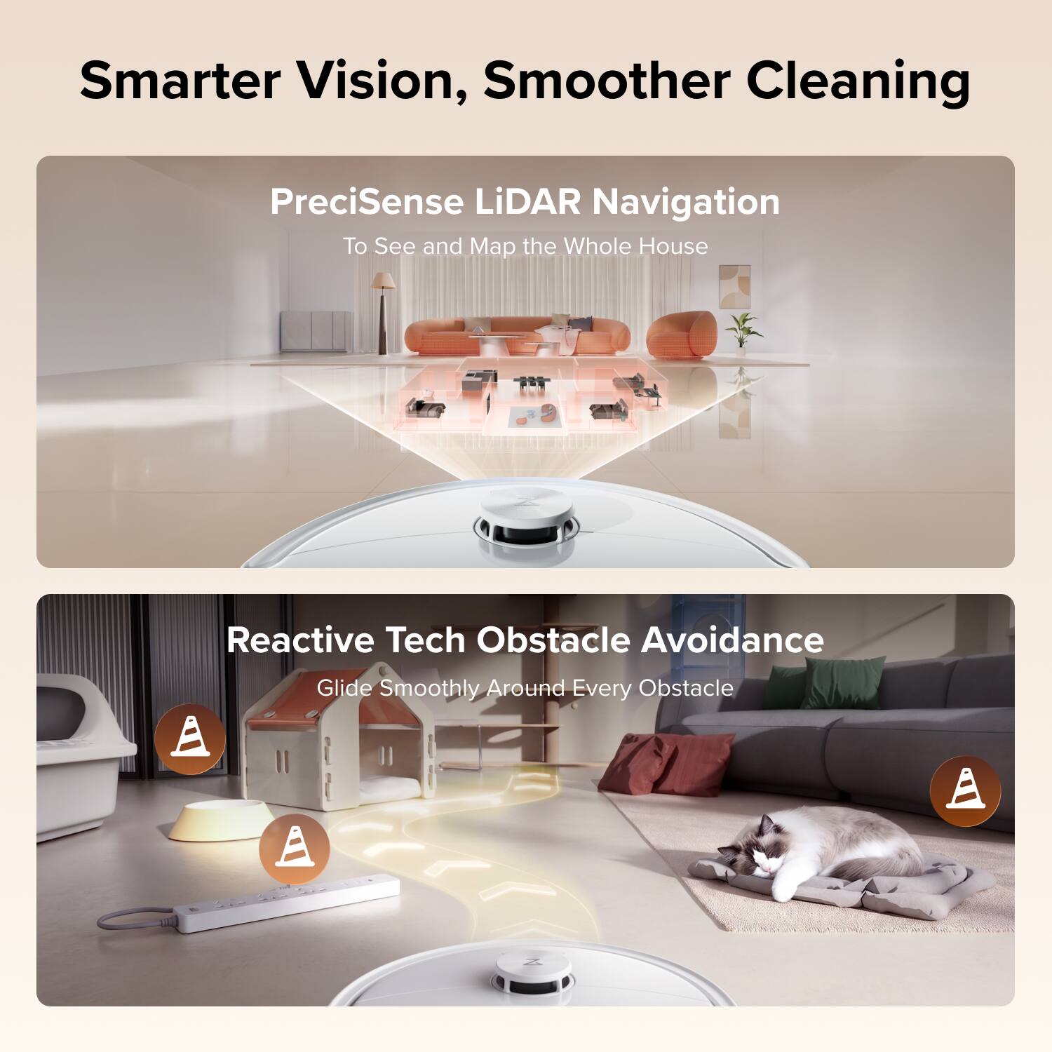 Smarter Vision, Smoother Cleaning

PreciSense LiDAR Navigation  
To See and Map the Whole House

Reactive Tech Obstacle Avoidance  
Glide Smoothly Around Every Obstacle
