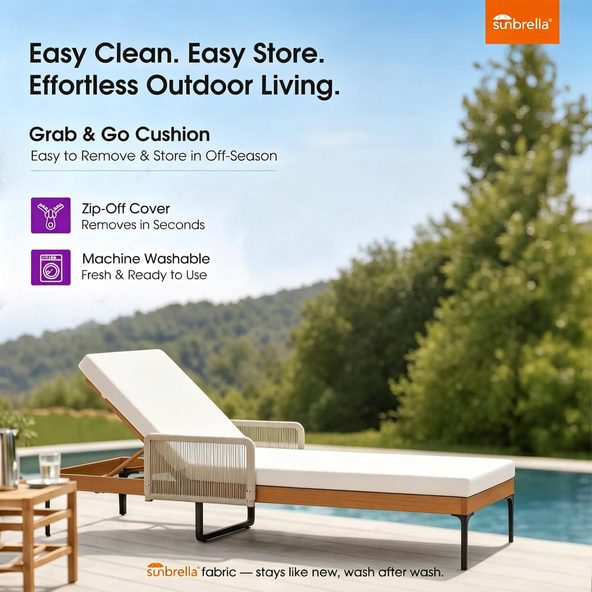 Easy Clean. Easy Store. Effortless Outdoor Living.

Grab & Go Cushion
Easy to Remove & Store in Off-Season

Zip-Off Cover
Removes in Seconds

Machine Washable
Fresh & Ready to Use

sunbrella fabric - stays like new, wash after wash.