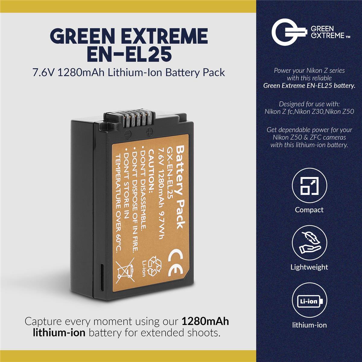 GREEN EXTREME EN-EL25  
7.6V 1280mAh Lithium-ion Battery Pack  

GREEN EXTREME™  
Power your Nikon Z series with this reliable Green Extreme EN-EL25 battery.  
Designed for use with: Nikon Z fc, Nikon Z30, Nikon Z50  

- DON'T STORE IN TEMPERATURE OVER 60°C  
- DON'T DISASSEMBLE  
- CAUTION: FIRE  

Li-ion 7.6V 1280mAh GX-EN-EL25 Battery 9.7Wh Pack  
CE  

Get dependable power for your Nikon Z50 & ZFC cameras with this lithium-ion battery.  
Compact Lightweight Li-ion  

Capture every moment using our 1280mAh lithium-ion battery for extended shoots.