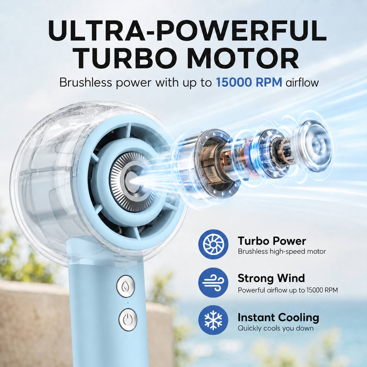ULTRA-POWERFUL TURBO MOTOR

Brushless power with up to 15000 RPM airflow

Turbo Power
Brushless high-speed motor

Strong Wind
Powerful airflow up to 15000 RPM

Instant Cooling
Quickly cools you down