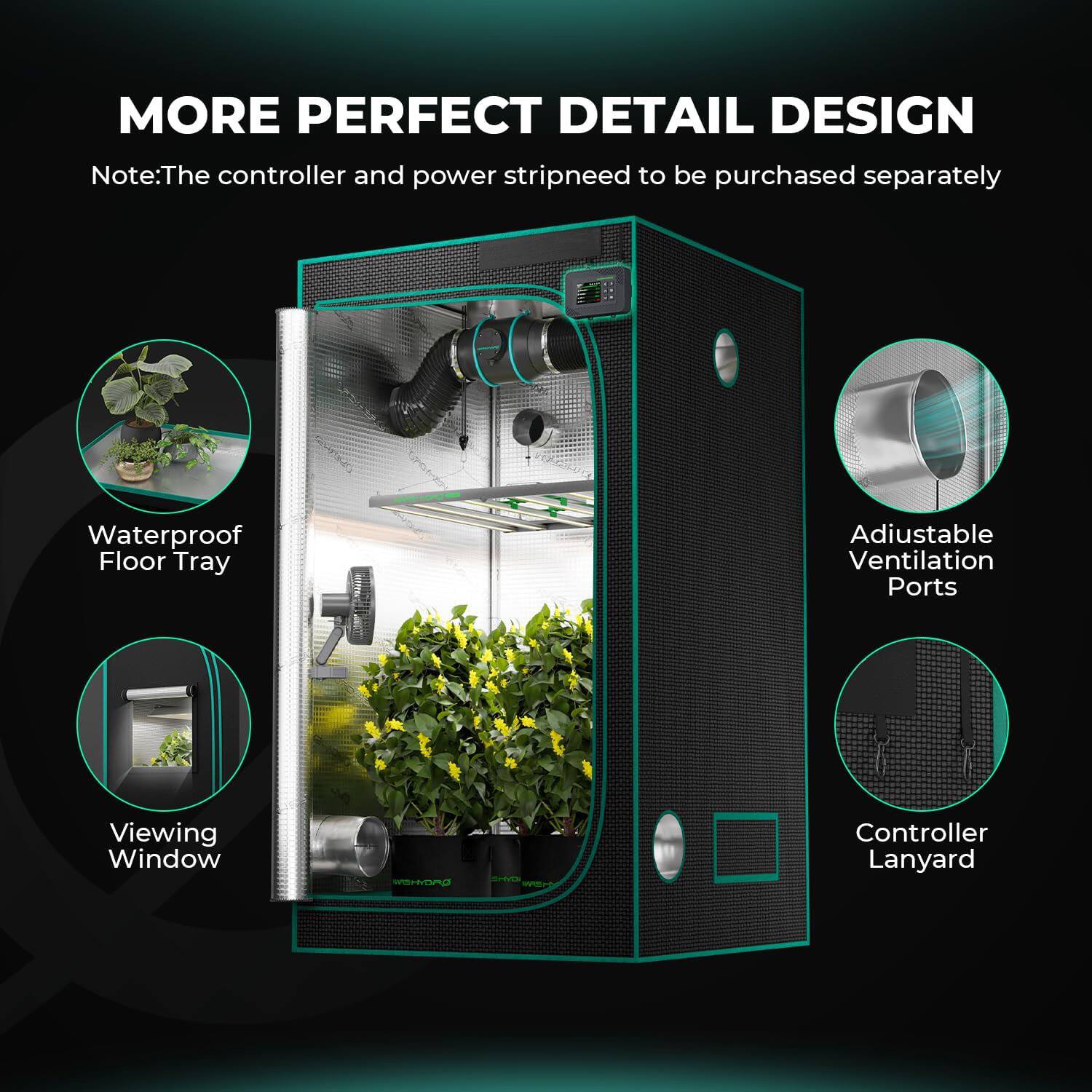 MORE PERFECT DETAIL DESIGN  
Note: The controller and power strip need to be purchased separately  
Waterproof Floor Tray  
Adjustable Ventilation Ports  
Viewing Window  
Controller Lanyard