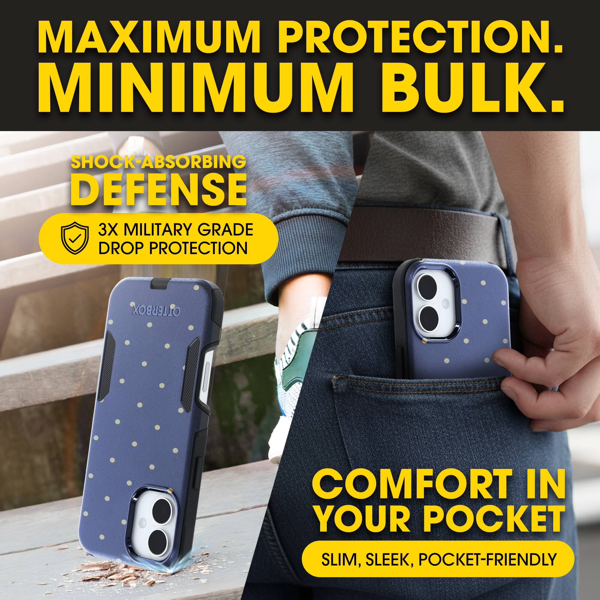 MAXIMUM PROTECTION.  
MINIMUM BULK.

SHOCK-ABSORBING DEFENSE  
3X MILITARY GRADE DROP PROTECTION

COMFORT IN YOUR POCKET  
SLIM, SLEEK, POCKET-FRIENDLY
